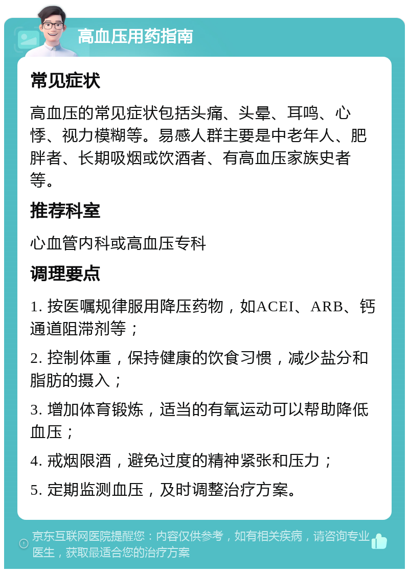 高血压用药指南 常见症状 高血压的常见症状包括头痛、头晕、耳鸣、心悸、视力模糊等。易感人群主要是中老年人、肥胖者、长期吸烟或饮酒者、有高血压家族史者等。 推荐科室 心血管内科或高血压专科 调理要点 1. 按医嘱规律服用降压药物，如ACEI、ARB、钙通道阻滞剂等； 2. 控制体重，保持健康的饮食习惯，减少盐分和脂肪的摄入； 3. 增加体育锻炼，适当的有氧运动可以帮助降低血压； 4. 戒烟限酒，避免过度的精神紧张和压力； 5. 定期监测血压，及时调整治疗方案。