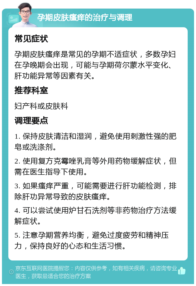 孕期皮肤瘙痒的治疗与调理 常见症状 孕期皮肤瘙痒是常见的孕期不适症状，多数孕妇在孕晚期会出现，可能与孕期荷尔蒙水平变化、肝功能异常等因素有关。 推荐科室 妇产科或皮肤科 调理要点 1. 保持皮肤清洁和湿润，避免使用刺激性强的肥皂或洗涤剂。 2. 使用复方克霉唑乳膏等外用药物缓解症状，但需在医生指导下使用。 3. 如果瘙痒严重，可能需要进行肝功能检测，排除肝功异常导致的皮肤瘙痒。 4. 可以尝试使用炉甘石洗剂等非药物治疗方法缓解症状。 5. 注意孕期营养均衡，避免过度疲劳和精神压力，保持良好的心态和生活习惯。