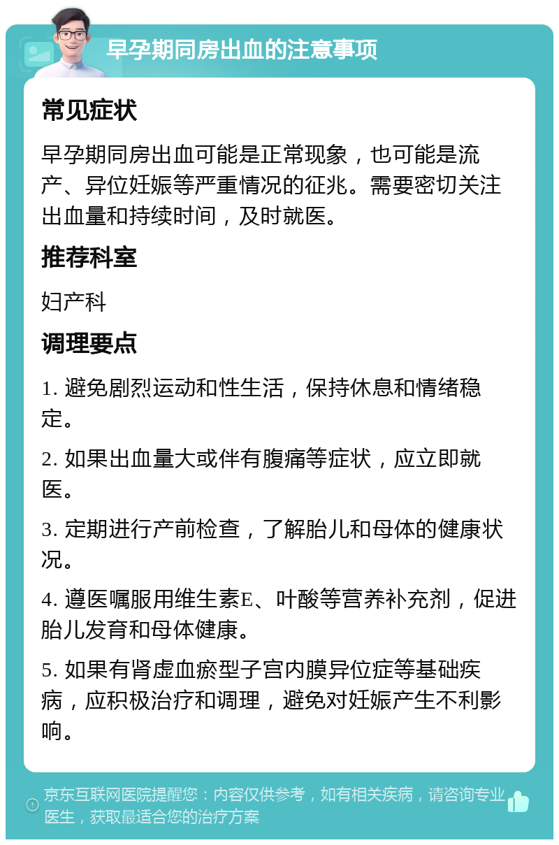 早孕期同房出血的注意事项 常见症状 早孕期同房出血可能是正常现象，也可能是流产、异位妊娠等严重情况的征兆。需要密切关注出血量和持续时间，及时就医。 推荐科室 妇产科 调理要点 1. 避免剧烈运动和性生活，保持休息和情绪稳定。 2. 如果出血量大或伴有腹痛等症状，应立即就医。 3. 定期进行产前检查，了解胎儿和母体的健康状况。 4. 遵医嘱服用维生素E、叶酸等营养补充剂，促进胎儿发育和母体健康。 5. 如果有肾虚血瘀型子宫内膜异位症等基础疾病，应积极治疗和调理，避免对妊娠产生不利影响。