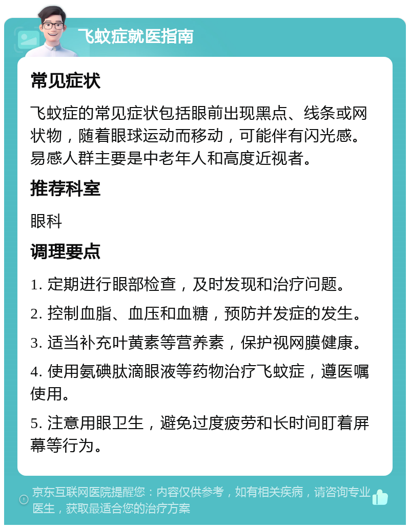 飞蚊症就医指南 常见症状 飞蚊症的常见症状包括眼前出现黑点、线条或网状物，随着眼球运动而移动，可能伴有闪光感。易感人群主要是中老年人和高度近视者。 推荐科室 眼科 调理要点 1. 定期进行眼部检查，及时发现和治疗问题。 2. 控制血脂、血压和血糖，预防并发症的发生。 3. 适当补充叶黄素等营养素，保护视网膜健康。 4. 使用氨碘肽滴眼液等药物治疗飞蚊症，遵医嘱使用。 5. 注意用眼卫生，避免过度疲劳和长时间盯着屏幕等行为。