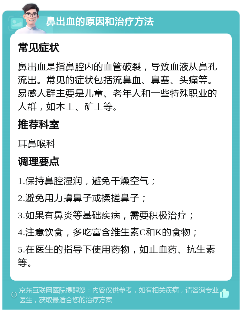 鼻出血的原因和治疗方法 常见症状 鼻出血是指鼻腔内的血管破裂，导致血液从鼻孔流出。常见的症状包括流鼻血、鼻塞、头痛等。易感人群主要是儿童、老年人和一些特殊职业的人群，如木工、矿工等。 推荐科室 耳鼻喉科 调理要点 1.保持鼻腔湿润，避免干燥空气； 2.避免用力擤鼻子或揉搓鼻子； 3.如果有鼻炎等基础疾病，需要积极治疗； 4.注意饮食，多吃富含维生素C和K的食物； 5.在医生的指导下使用药物，如止血药、抗生素等。