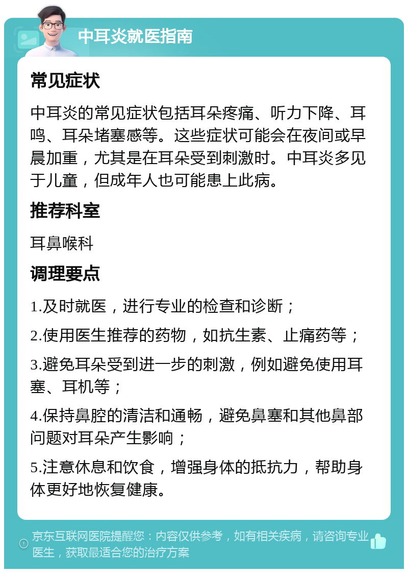 中耳炎就医指南 常见症状 中耳炎的常见症状包括耳朵疼痛、听力下降、耳鸣、耳朵堵塞感等。这些症状可能会在夜间或早晨加重，尤其是在耳朵受到刺激时。中耳炎多见于儿童，但成年人也可能患上此病。 推荐科室 耳鼻喉科 调理要点 1.及时就医，进行专业的检查和诊断； 2.使用医生推荐的药物，如抗生素、止痛药等； 3.避免耳朵受到进一步的刺激，例如避免使用耳塞、耳机等； 4.保持鼻腔的清洁和通畅，避免鼻塞和其他鼻部问题对耳朵产生影响； 5.注意休息和饮食，增强身体的抵抗力，帮助身体更好地恢复健康。