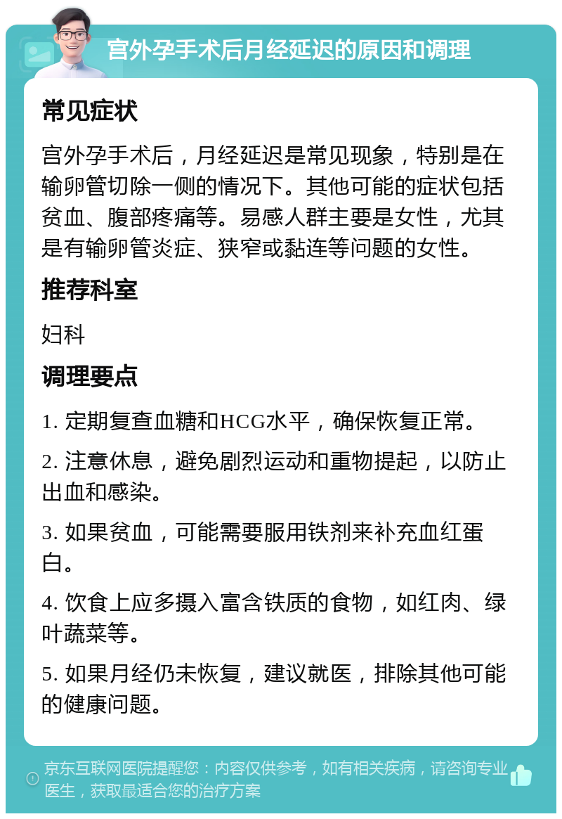 宫外孕手术后月经延迟的原因和调理 常见症状 宫外孕手术后，月经延迟是常见现象，特别是在输卵管切除一侧的情况下。其他可能的症状包括贫血、腹部疼痛等。易感人群主要是女性，尤其是有输卵管炎症、狭窄或黏连等问题的女性。 推荐科室 妇科 调理要点 1. 定期复查血糖和HCG水平，确保恢复正常。 2. 注意休息，避免剧烈运动和重物提起，以防止出血和感染。 3. 如果贫血，可能需要服用铁剂来补充血红蛋白。 4. 饮食上应多摄入富含铁质的食物，如红肉、绿叶蔬菜等。 5. 如果月经仍未恢复，建议就医，排除其他可能的健康问题。