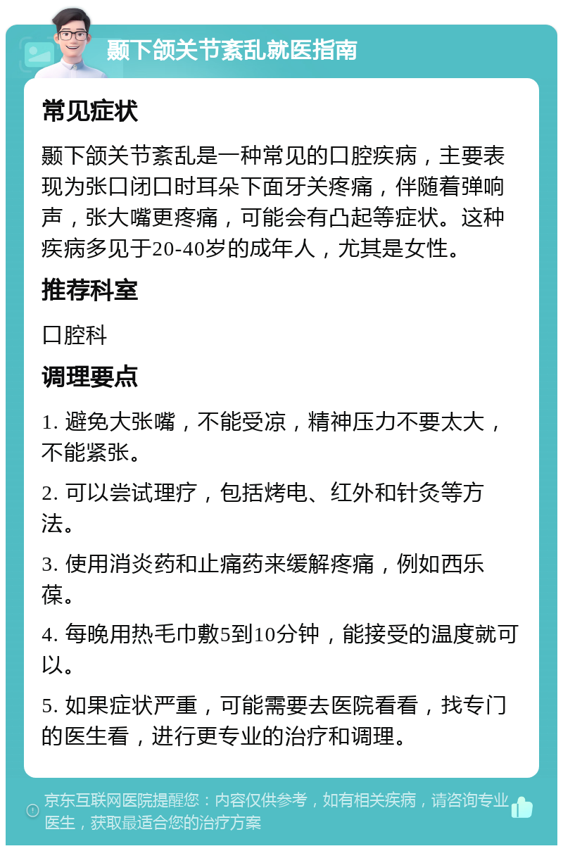 颞下颌关节紊乱就医指南 常见症状 颞下颌关节紊乱是一种常见的口腔疾病，主要表现为张口闭口时耳朵下面牙关疼痛，伴随着弹响声，张大嘴更疼痛，可能会有凸起等症状。这种疾病多见于20-40岁的成年人，尤其是女性。 推荐科室 口腔科 调理要点 1. 避免大张嘴，不能受凉，精神压力不要太大，不能紧张。 2. 可以尝试理疗，包括烤电、红外和针灸等方法。 3. 使用消炎药和止痛药来缓解疼痛，例如西乐葆。 4. 每晚用热毛巾敷5到10分钟，能接受的温度就可以。 5. 如果症状严重，可能需要去医院看看，找专门的医生看，进行更专业的治疗和调理。