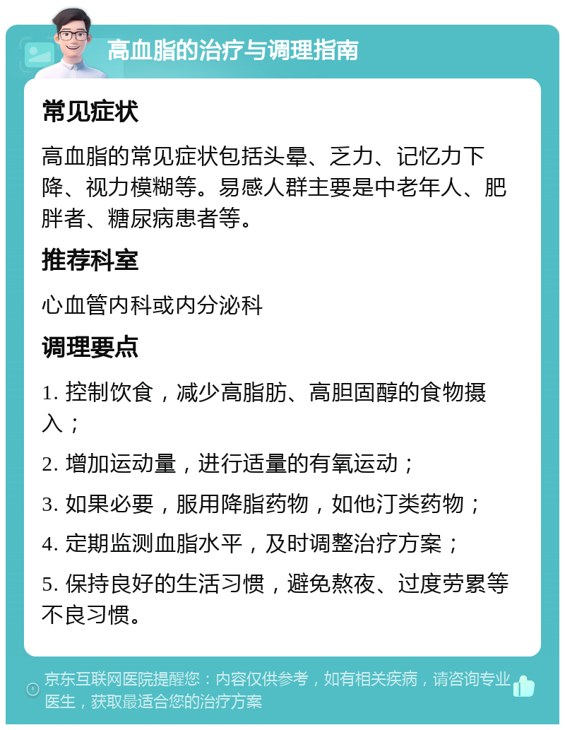 高血脂的治疗与调理指南 常见症状 高血脂的常见症状包括头晕、乏力、记忆力下降、视力模糊等。易感人群主要是中老年人、肥胖者、糖尿病患者等。 推荐科室 心血管内科或内分泌科 调理要点 1. 控制饮食，减少高脂肪、高胆固醇的食物摄入； 2. 增加运动量，进行适量的有氧运动； 3. 如果必要，服用降脂药物，如他汀类药物； 4. 定期监测血脂水平，及时调整治疗方案； 5. 保持良好的生活习惯，避免熬夜、过度劳累等不良习惯。