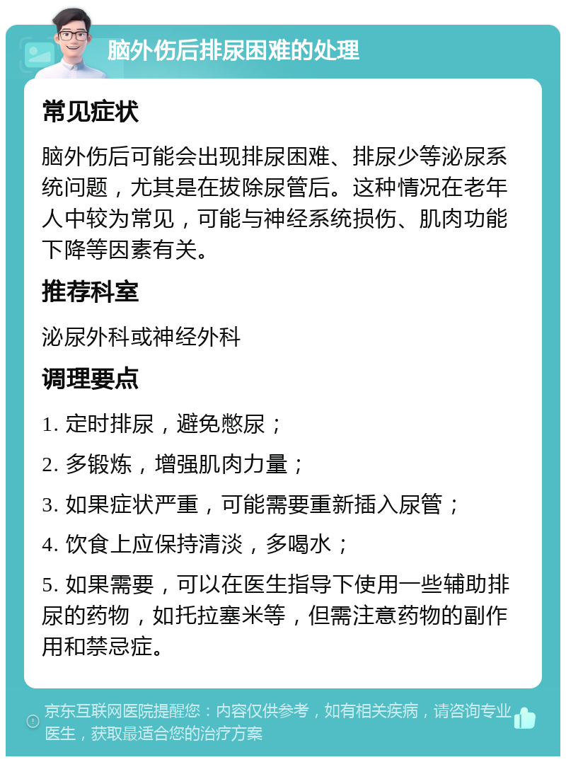 脑外伤后排尿困难的处理 常见症状 脑外伤后可能会出现排尿困难、排尿少等泌尿系统问题，尤其是在拔除尿管后。这种情况在老年人中较为常见，可能与神经系统损伤、肌肉功能下降等因素有关。 推荐科室 泌尿外科或神经外科 调理要点 1. 定时排尿，避免憋尿； 2. 多锻炼，增强肌肉力量； 3. 如果症状严重，可能需要重新插入尿管； 4. 饮食上应保持清淡，多喝水； 5. 如果需要，可以在医生指导下使用一些辅助排尿的药物，如托拉塞米等，但需注意药物的副作用和禁忌症。