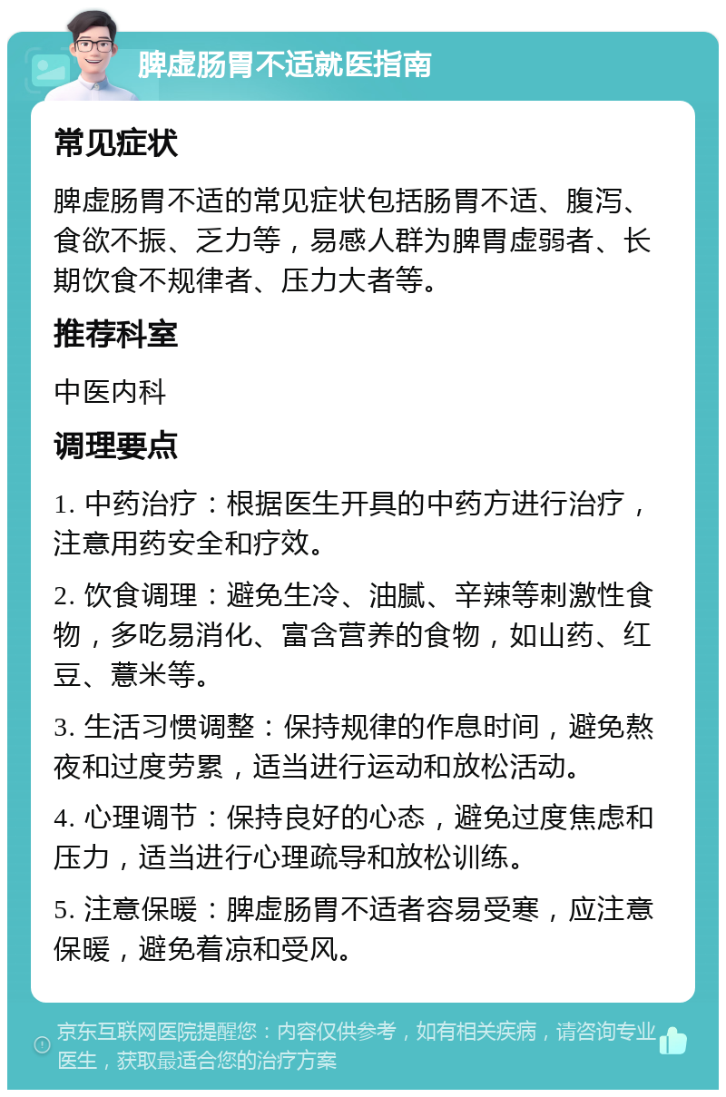 脾虚肠胃不适就医指南 常见症状 脾虚肠胃不适的常见症状包括肠胃不适、腹泻、食欲不振、乏力等，易感人群为脾胃虚弱者、长期饮食不规律者、压力大者等。 推荐科室 中医内科 调理要点 1. 中药治疗：根据医生开具的中药方进行治疗，注意用药安全和疗效。 2. 饮食调理：避免生冷、油腻、辛辣等刺激性食物，多吃易消化、富含营养的食物，如山药、红豆、薏米等。 3. 生活习惯调整：保持规律的作息时间，避免熬夜和过度劳累，适当进行运动和放松活动。 4. 心理调节：保持良好的心态，避免过度焦虑和压力，适当进行心理疏导和放松训练。 5. 注意保暖：脾虚肠胃不适者容易受寒，应注意保暖，避免着凉和受风。