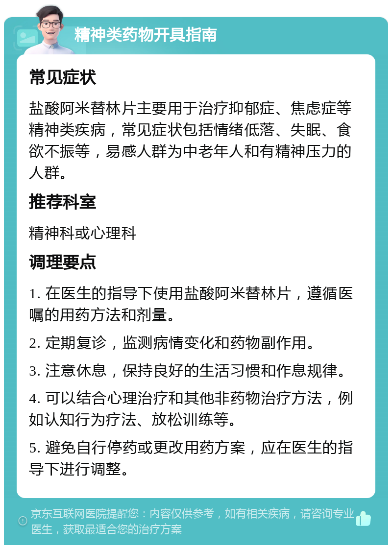 精神类药物开具指南 常见症状 盐酸阿米替林片主要用于治疗抑郁症、焦虑症等精神类疾病，常见症状包括情绪低落、失眠、食欲不振等，易感人群为中老年人和有精神压力的人群。 推荐科室 精神科或心理科 调理要点 1. 在医生的指导下使用盐酸阿米替林片，遵循医嘱的用药方法和剂量。 2. 定期复诊，监测病情变化和药物副作用。 3. 注意休息，保持良好的生活习惯和作息规律。 4. 可以结合心理治疗和其他非药物治疗方法，例如认知行为疗法、放松训练等。 5. 避免自行停药或更改用药方案，应在医生的指导下进行调整。