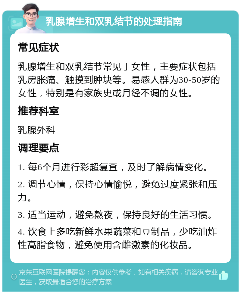 乳腺增生和双乳结节的处理指南 常见症状 乳腺增生和双乳结节常见于女性，主要症状包括乳房胀痛、触摸到肿块等。易感人群为30-50岁的女性，特别是有家族史或月经不调的女性。 推荐科室 乳腺外科 调理要点 1. 每6个月进行彩超复查，及时了解病情变化。 2. 调节心情，保持心情愉悦，避免过度紧张和压力。 3. 适当运动，避免熬夜，保持良好的生活习惯。 4. 饮食上多吃新鲜水果蔬菜和豆制品，少吃油炸性高脂食物，避免使用含雌激素的化妆品。