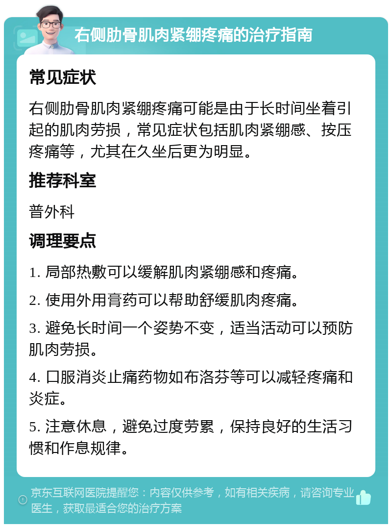 右侧肋骨肌肉紧绷疼痛的治疗指南 常见症状 右侧肋骨肌肉紧绷疼痛可能是由于长时间坐着引起的肌肉劳损，常见症状包括肌肉紧绷感、按压疼痛等，尤其在久坐后更为明显。 推荐科室 普外科 调理要点 1. 局部热敷可以缓解肌肉紧绷感和疼痛。 2. 使用外用膏药可以帮助舒缓肌肉疼痛。 3. 避免长时间一个姿势不变，适当活动可以预防肌肉劳损。 4. 口服消炎止痛药物如布洛芬等可以减轻疼痛和炎症。 5. 注意休息，避免过度劳累，保持良好的生活习惯和作息规律。