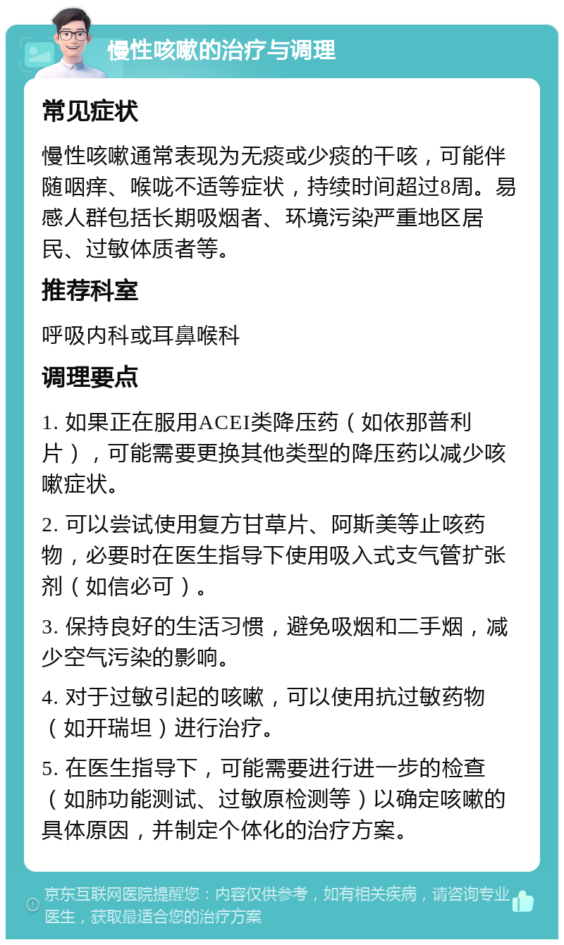 慢性咳嗽的治疗与调理 常见症状 慢性咳嗽通常表现为无痰或少痰的干咳，可能伴随咽痒、喉咙不适等症状，持续时间超过8周。易感人群包括长期吸烟者、环境污染严重地区居民、过敏体质者等。 推荐科室 呼吸内科或耳鼻喉科 调理要点 1. 如果正在服用ACEI类降压药（如依那普利片），可能需要更换其他类型的降压药以减少咳嗽症状。 2. 可以尝试使用复方甘草片、阿斯美等止咳药物，必要时在医生指导下使用吸入式支气管扩张剂（如信必可）。 3. 保持良好的生活习惯，避免吸烟和二手烟，减少空气污染的影响。 4. 对于过敏引起的咳嗽，可以使用抗过敏药物（如开瑞坦）进行治疗。 5. 在医生指导下，可能需要进行进一步的检查（如肺功能测试、过敏原检测等）以确定咳嗽的具体原因，并制定个体化的治疗方案。