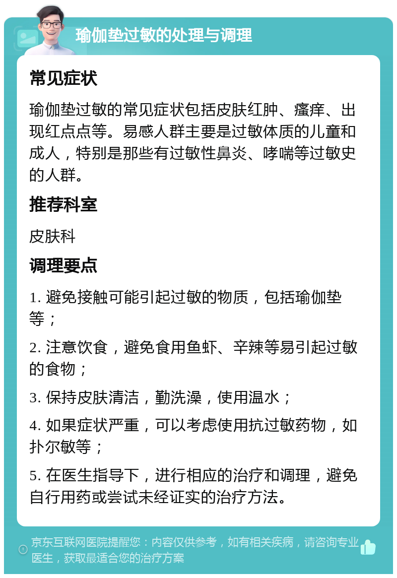 瑜伽垫过敏的处理与调理 常见症状 瑜伽垫过敏的常见症状包括皮肤红肿、瘙痒、出现红点点等。易感人群主要是过敏体质的儿童和成人，特别是那些有过敏性鼻炎、哮喘等过敏史的人群。 推荐科室 皮肤科 调理要点 1. 避免接触可能引起过敏的物质，包括瑜伽垫等； 2. 注意饮食，避免食用鱼虾、辛辣等易引起过敏的食物； 3. 保持皮肤清洁，勤洗澡，使用温水； 4. 如果症状严重，可以考虑使用抗过敏药物，如扑尔敏等； 5. 在医生指导下，进行相应的治疗和调理，避免自行用药或尝试未经证实的治疗方法。