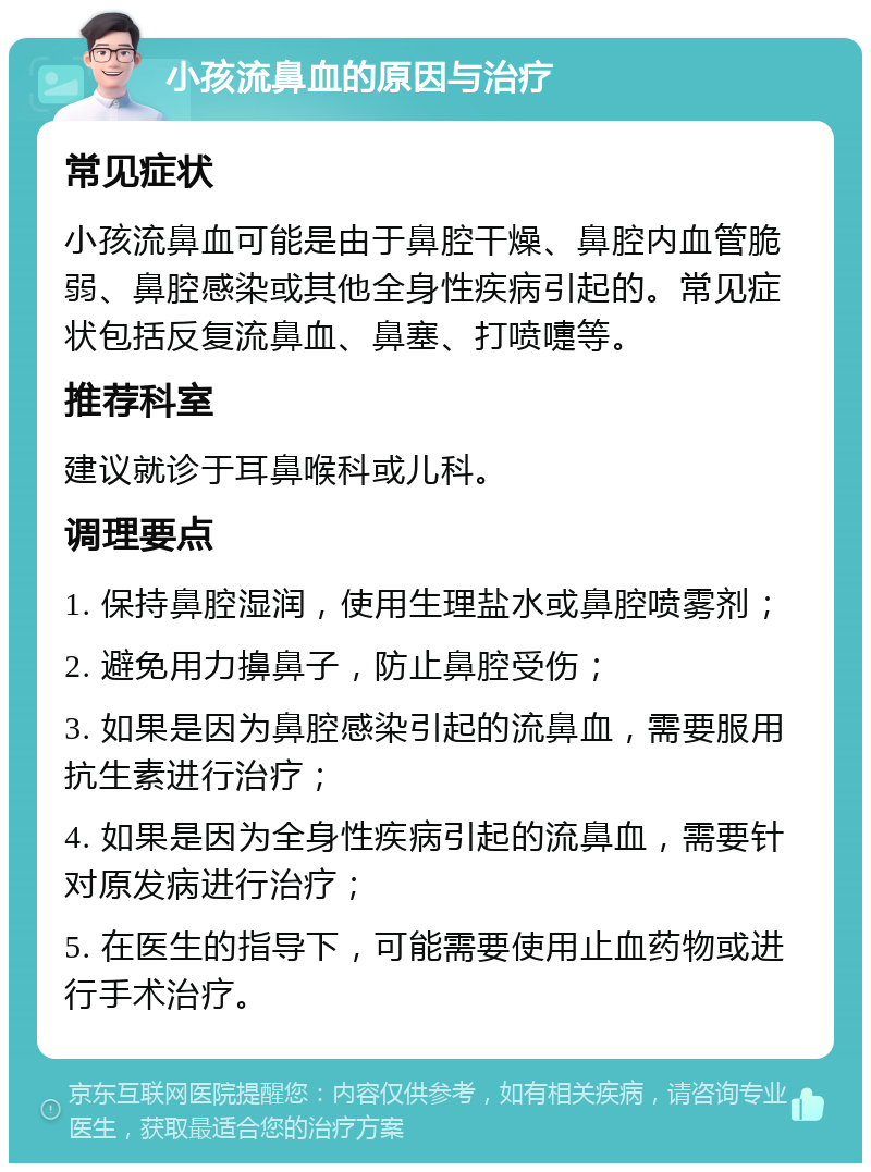 小孩流鼻血的原因与治疗 常见症状 小孩流鼻血可能是由于鼻腔干燥、鼻腔内血管脆弱、鼻腔感染或其他全身性疾病引起的。常见症状包括反复流鼻血、鼻塞、打喷嚏等。 推荐科室 建议就诊于耳鼻喉科或儿科。 调理要点 1. 保持鼻腔湿润，使用生理盐水或鼻腔喷雾剂； 2. 避免用力擤鼻子，防止鼻腔受伤； 3. 如果是因为鼻腔感染引起的流鼻血，需要服用抗生素进行治疗； 4. 如果是因为全身性疾病引起的流鼻血，需要针对原发病进行治疗； 5. 在医生的指导下，可能需要使用止血药物或进行手术治疗。