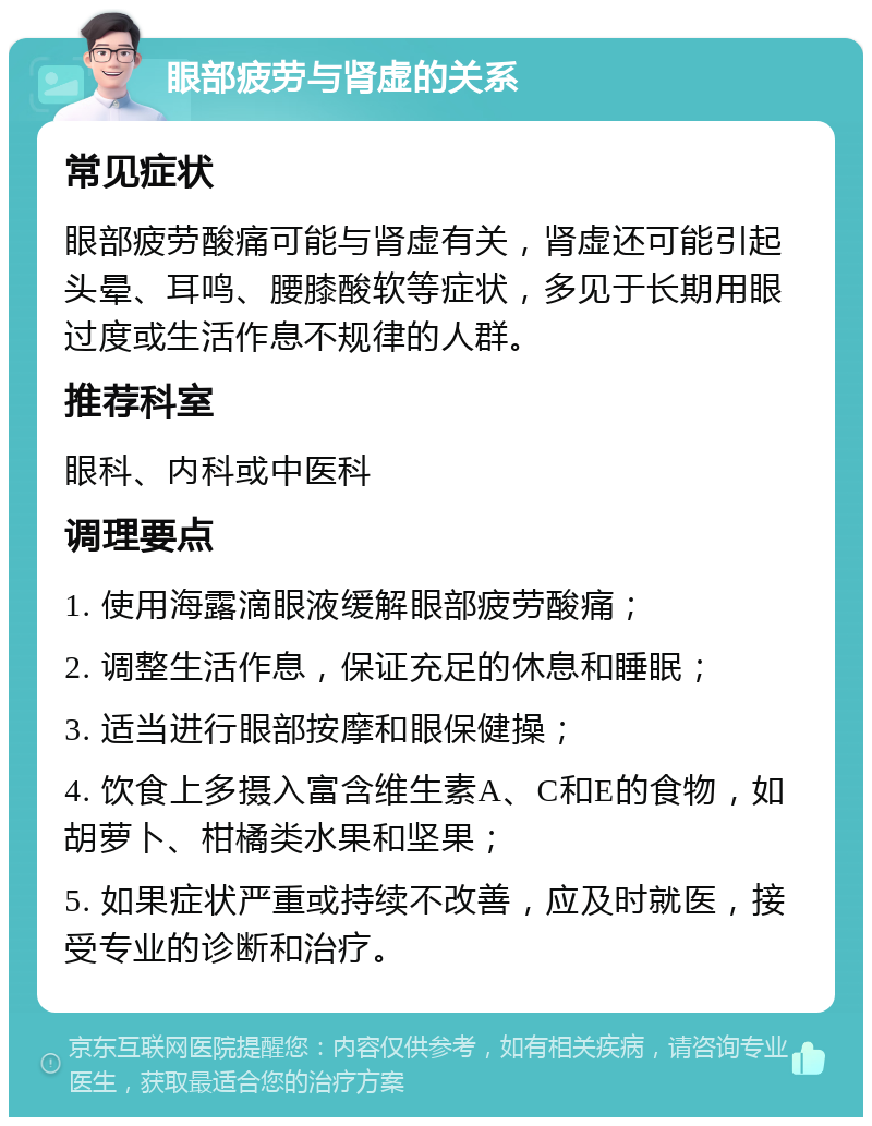 眼部疲劳与肾虚的关系 常见症状 眼部疲劳酸痛可能与肾虚有关，肾虚还可能引起头晕、耳鸣、腰膝酸软等症状，多见于长期用眼过度或生活作息不规律的人群。 推荐科室 眼科、内科或中医科 调理要点 1. 使用海露滴眼液缓解眼部疲劳酸痛； 2. 调整生活作息，保证充足的休息和睡眠； 3. 适当进行眼部按摩和眼保健操； 4. 饮食上多摄入富含维生素A、C和E的食物，如胡萝卜、柑橘类水果和坚果； 5. 如果症状严重或持续不改善，应及时就医，接受专业的诊断和治疗。