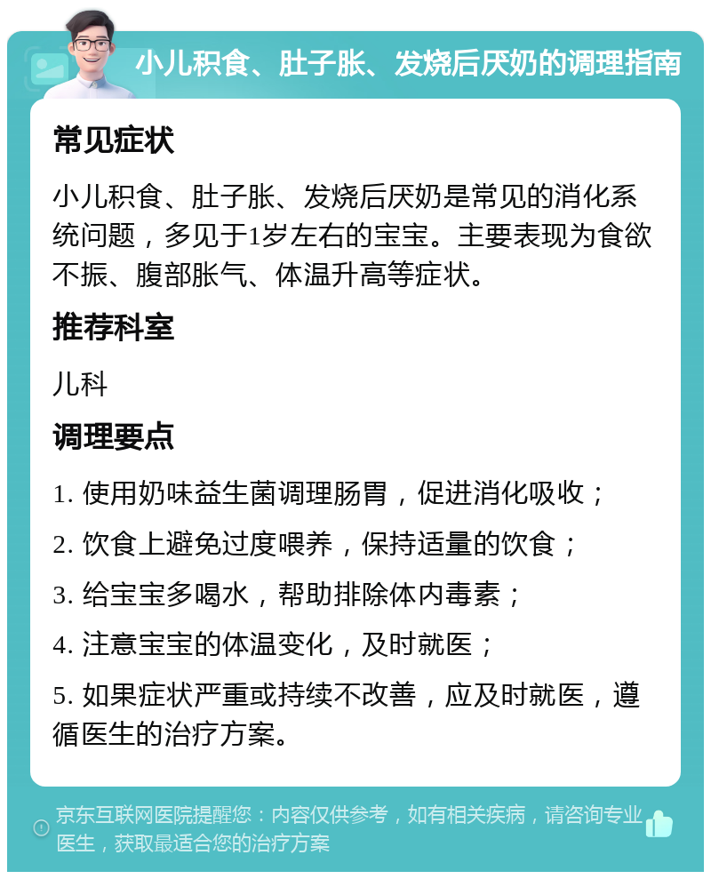 小儿积食、肚子胀、发烧后厌奶的调理指南 常见症状 小儿积食、肚子胀、发烧后厌奶是常见的消化系统问题，多见于1岁左右的宝宝。主要表现为食欲不振、腹部胀气、体温升高等症状。 推荐科室 儿科 调理要点 1. 使用奶味益生菌调理肠胃，促进消化吸收； 2. 饮食上避免过度喂养，保持适量的饮食； 3. 给宝宝多喝水，帮助排除体内毒素； 4. 注意宝宝的体温变化，及时就医； 5. 如果症状严重或持续不改善，应及时就医，遵循医生的治疗方案。