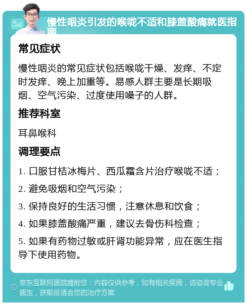 慢性咽炎引发的喉咙不适和膝盖酸痛就医指南 常见症状 慢性咽炎的常见症状包括喉咙干燥、发痒、不定时发痒、晚上加重等。易感人群主要是长期吸烟、空气污染、过度使用嗓子的人群。 推荐科室 耳鼻喉科 调理要点 1. 口服甘桔冰梅片、西瓜霜含片治疗喉咙不适； 2. 避免吸烟和空气污染； 3. 保持良好的生活习惯，注意休息和饮食； 4. 如果膝盖酸痛严重，建议去骨伤科检查； 5. 如果有药物过敏或肝肾功能异常，应在医生指导下使用药物。