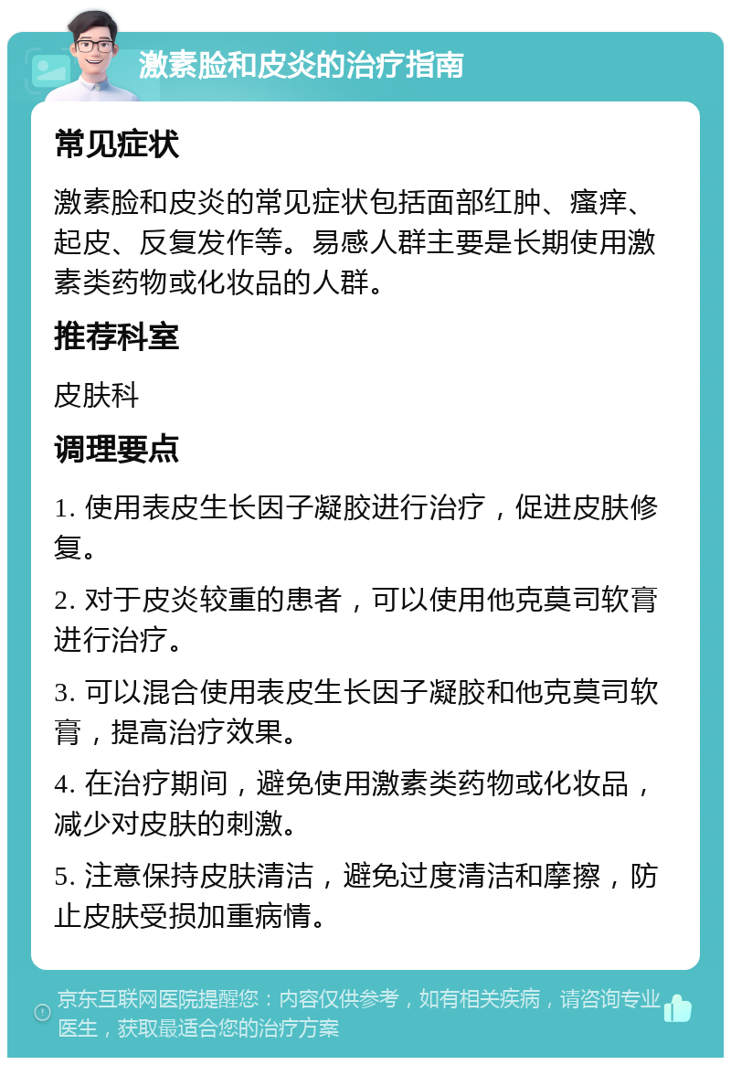 激素脸和皮炎的治疗指南 常见症状 激素脸和皮炎的常见症状包括面部红肿、瘙痒、起皮、反复发作等。易感人群主要是长期使用激素类药物或化妆品的人群。 推荐科室 皮肤科 调理要点 1. 使用表皮生长因子凝胶进行治疗，促进皮肤修复。 2. 对于皮炎较重的患者，可以使用他克莫司软膏进行治疗。 3. 可以混合使用表皮生长因子凝胶和他克莫司软膏，提高治疗效果。 4. 在治疗期间，避免使用激素类药物或化妆品，减少对皮肤的刺激。 5. 注意保持皮肤清洁，避免过度清洁和摩擦，防止皮肤受损加重病情。