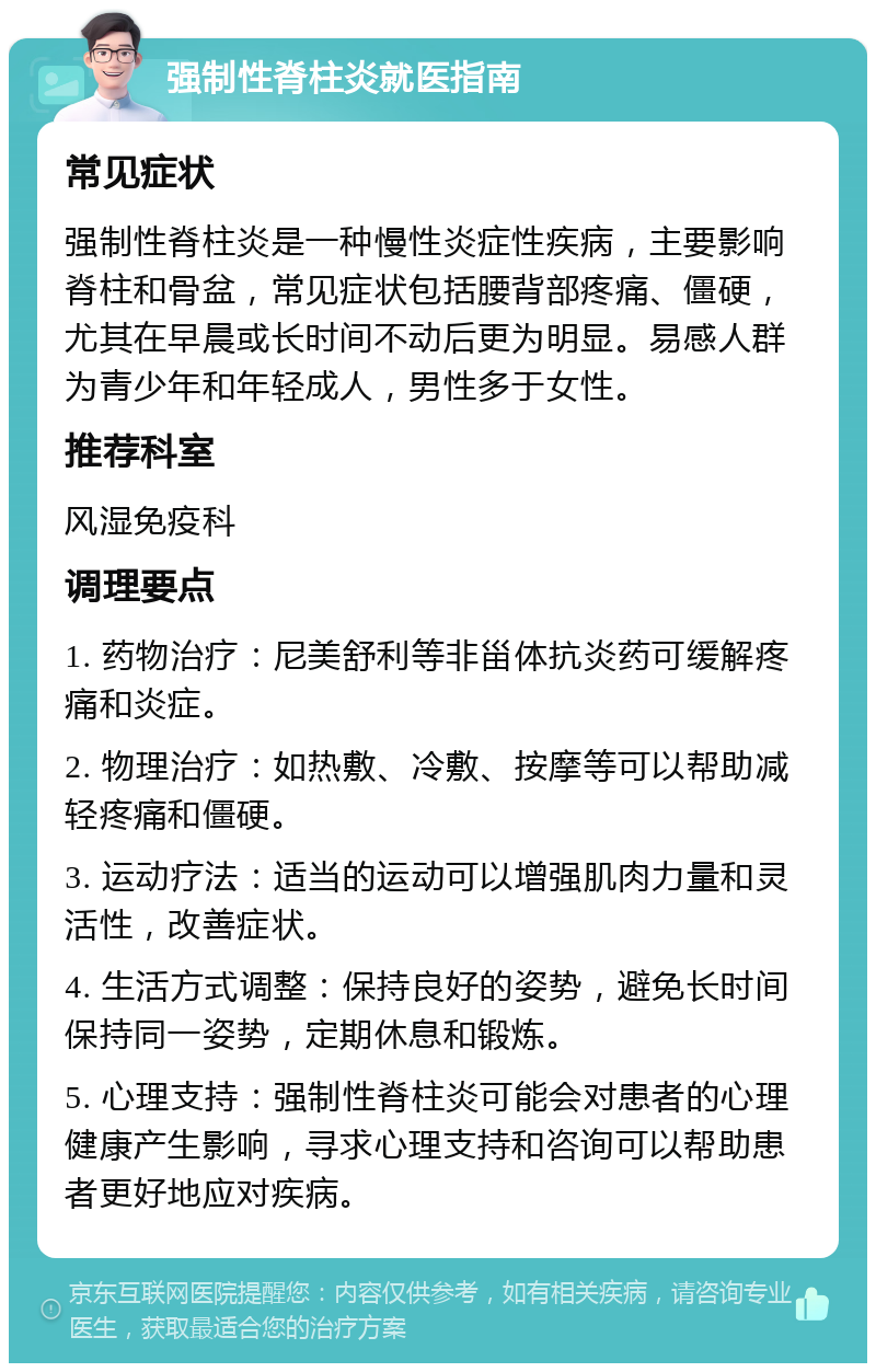 强制性脊柱炎就医指南 常见症状 强制性脊柱炎是一种慢性炎症性疾病，主要影响脊柱和骨盆，常见症状包括腰背部疼痛、僵硬，尤其在早晨或长时间不动后更为明显。易感人群为青少年和年轻成人，男性多于女性。 推荐科室 风湿免疫科 调理要点 1. 药物治疗：尼美舒利等非甾体抗炎药可缓解疼痛和炎症。 2. 物理治疗：如热敷、冷敷、按摩等可以帮助减轻疼痛和僵硬。 3. 运动疗法：适当的运动可以增强肌肉力量和灵活性，改善症状。 4. 生活方式调整：保持良好的姿势，避免长时间保持同一姿势，定期休息和锻炼。 5. 心理支持：强制性脊柱炎可能会对患者的心理健康产生影响，寻求心理支持和咨询可以帮助患者更好地应对疾病。