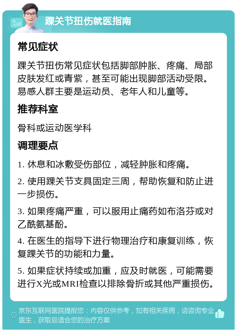 踝关节扭伤就医指南 常见症状 踝关节扭伤常见症状包括脚部肿胀、疼痛、局部皮肤发红或青紫，甚至可能出现脚部活动受限。易感人群主要是运动员、老年人和儿童等。 推荐科室 骨科或运动医学科 调理要点 1. 休息和冰敷受伤部位，减轻肿胀和疼痛。 2. 使用踝关节支具固定三周，帮助恢复和防止进一步损伤。 3. 如果疼痛严重，可以服用止痛药如布洛芬或对乙酰氨基酚。 4. 在医生的指导下进行物理治疗和康复训练，恢复踝关节的功能和力量。 5. 如果症状持续或加重，应及时就医，可能需要进行X光或MRI检查以排除骨折或其他严重损伤。