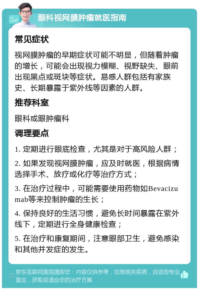 眼科视网膜肿瘤就医指南 常见症状 视网膜肿瘤的早期症状可能不明显，但随着肿瘤的增长，可能会出现视力模糊、视野缺失、眼前出现黑点或斑块等症状。易感人群包括有家族史、长期暴露于紫外线等因素的人群。 推荐科室 眼科或眼肿瘤科 调理要点 1. 定期进行眼底检查，尤其是对于高风险人群； 2. 如果发现视网膜肿瘤，应及时就医，根据病情选择手术、放疗或化疗等治疗方式； 3. 在治疗过程中，可能需要使用药物如Bevacizumab等来控制肿瘤的生长； 4. 保持良好的生活习惯，避免长时间暴露在紫外线下，定期进行全身健康检查； 5. 在治疗和康复期间，注意眼部卫生，避免感染和其他并发症的发生。