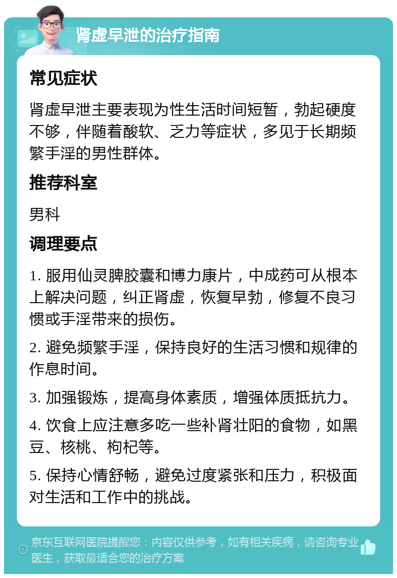 肾虚早泄的治疗指南 常见症状 肾虚早泄主要表现为性生活时间短暂，勃起硬度不够，伴随着酸软、乏力等症状，多见于长期频繁手淫的男性群体。 推荐科室 男科 调理要点 1. 服用仙灵脾胶囊和博力康片，中成药可从根本上解决问题，纠正肾虚，恢复早勃，修复不良习惯或手淫带来的损伤。 2. 避免频繁手淫，保持良好的生活习惯和规律的作息时间。 3. 加强锻炼，提高身体素质，增强体质抵抗力。 4. 饮食上应注意多吃一些补肾壮阳的食物，如黑豆、核桃、枸杞等。 5. 保持心情舒畅，避免过度紧张和压力，积极面对生活和工作中的挑战。