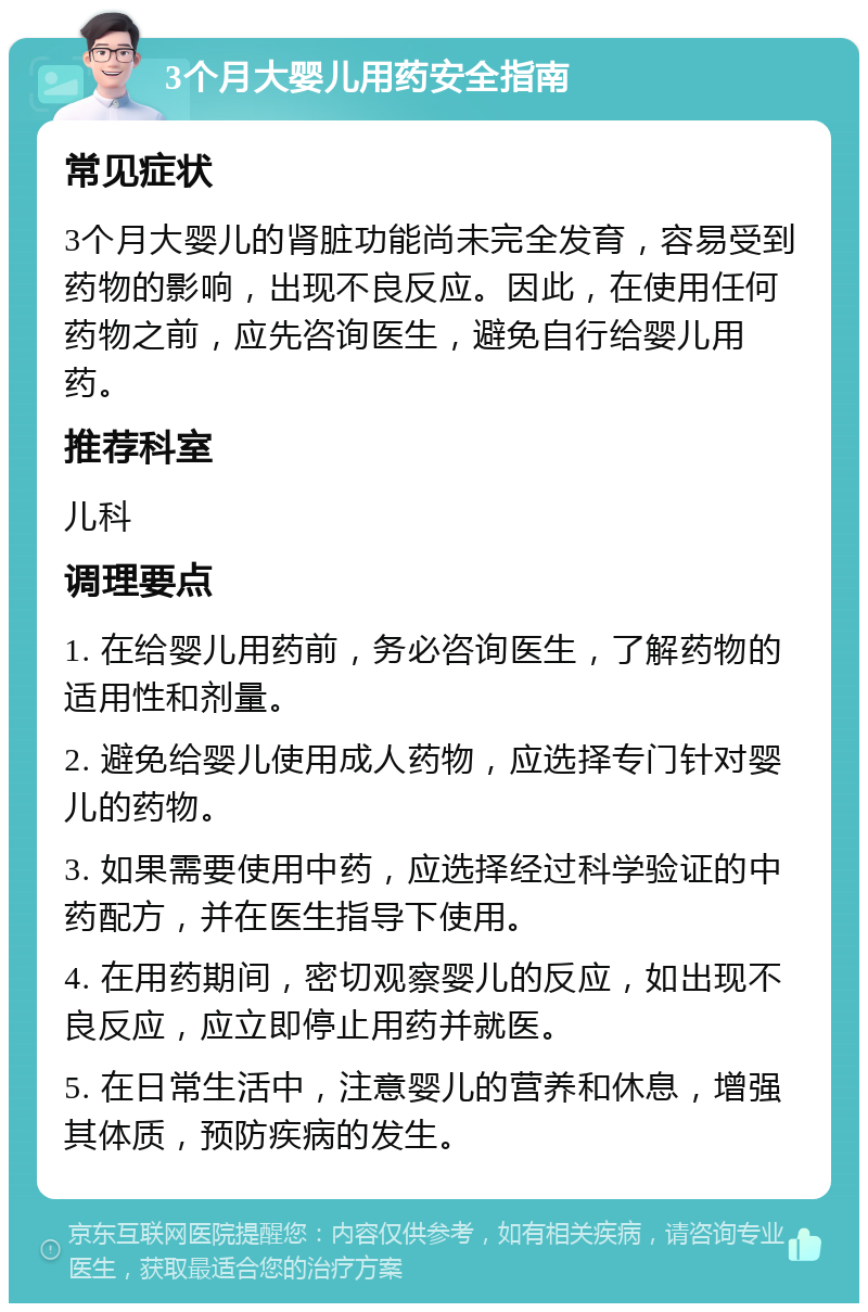 3个月大婴儿用药安全指南 常见症状 3个月大婴儿的肾脏功能尚未完全发育，容易受到药物的影响，出现不良反应。因此，在使用任何药物之前，应先咨询医生，避免自行给婴儿用药。 推荐科室 儿科 调理要点 1. 在给婴儿用药前，务必咨询医生，了解药物的适用性和剂量。 2. 避免给婴儿使用成人药物，应选择专门针对婴儿的药物。 3. 如果需要使用中药，应选择经过科学验证的中药配方，并在医生指导下使用。 4. 在用药期间，密切观察婴儿的反应，如出现不良反应，应立即停止用药并就医。 5. 在日常生活中，注意婴儿的营养和休息，增强其体质，预防疾病的发生。