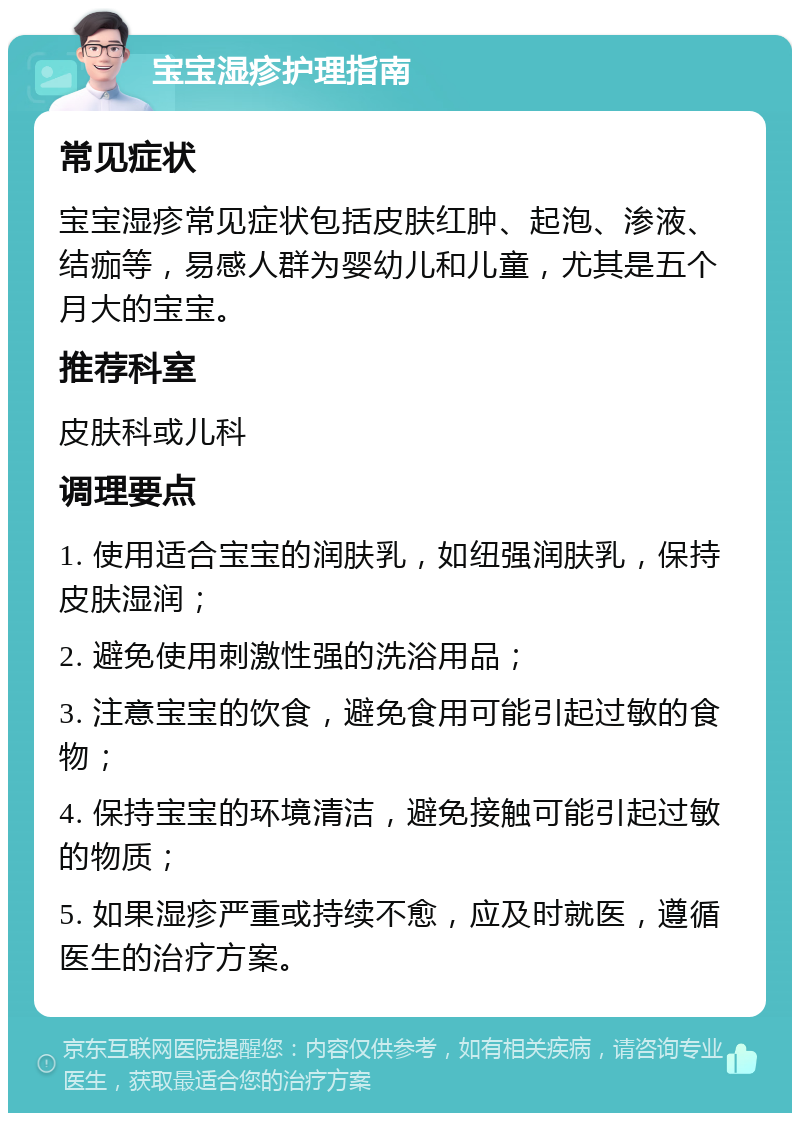 宝宝湿疹护理指南 常见症状 宝宝湿疹常见症状包括皮肤红肿、起泡、渗液、结痂等，易感人群为婴幼儿和儿童，尤其是五个月大的宝宝。 推荐科室 皮肤科或儿科 调理要点 1. 使用适合宝宝的润肤乳，如纽强润肤乳，保持皮肤湿润； 2. 避免使用刺激性强的洗浴用品； 3. 注意宝宝的饮食，避免食用可能引起过敏的食物； 4. 保持宝宝的环境清洁，避免接触可能引起过敏的物质； 5. 如果湿疹严重或持续不愈，应及时就医，遵循医生的治疗方案。