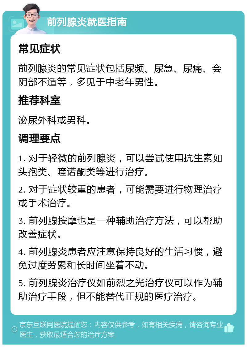 前列腺炎就医指南 常见症状 前列腺炎的常见症状包括尿频、尿急、尿痛、会阴部不适等，多见于中老年男性。 推荐科室 泌尿外科或男科。 调理要点 1. 对于轻微的前列腺炎，可以尝试使用抗生素如头孢类、喹诺酮类等进行治疗。 2. 对于症状较重的患者，可能需要进行物理治疗或手术治疗。 3. 前列腺按摩也是一种辅助治疗方法，可以帮助改善症状。 4. 前列腺炎患者应注意保持良好的生活习惯，避免过度劳累和长时间坐着不动。 5. 前列腺炎治疗仪如前烈之光治疗仪可以作为辅助治疗手段，但不能替代正规的医疗治疗。