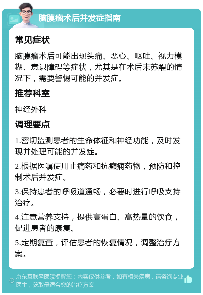 脑膜瘤术后并发症指南 常见症状 脑膜瘤术后可能出现头痛、恶心、呕吐、视力模糊、意识障碍等症状，尤其是在术后未苏醒的情况下，需要警惕可能的并发症。 推荐科室 神经外科 调理要点 1.密切监测患者的生命体征和神经功能，及时发现并处理可能的并发症。 2.根据医嘱使用止痛药和抗癫痫药物，预防和控制术后并发症。 3.保持患者的呼吸道通畅，必要时进行呼吸支持治疗。 4.注意营养支持，提供高蛋白、高热量的饮食，促进患者的康复。 5.定期复查，评估患者的恢复情况，调整治疗方案。