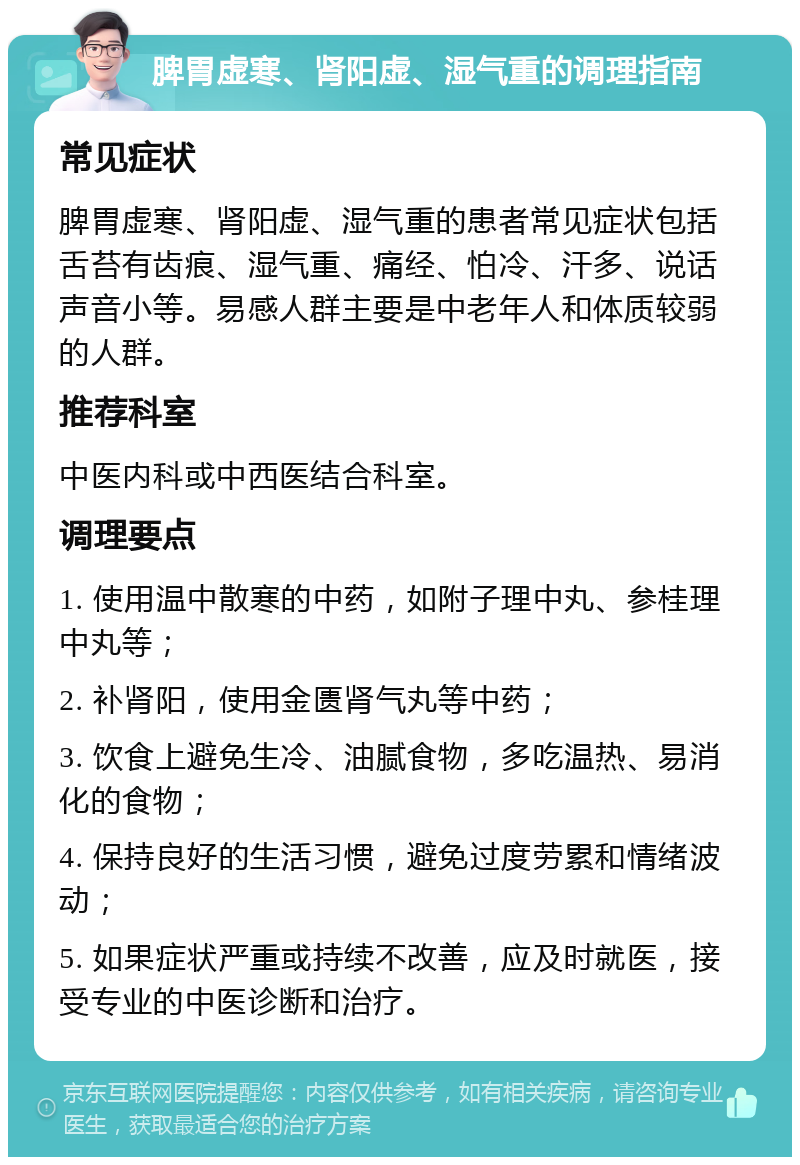 脾胃虚寒、肾阳虚、湿气重的调理指南 常见症状 脾胃虚寒、肾阳虚、湿气重的患者常见症状包括舌苔有齿痕、湿气重、痛经、怕冷、汗多、说话声音小等。易感人群主要是中老年人和体质较弱的人群。 推荐科室 中医内科或中西医结合科室。 调理要点 1. 使用温中散寒的中药，如附子理中丸、参桂理中丸等； 2. 补肾阳，使用金匮肾气丸等中药； 3. 饮食上避免生冷、油腻食物，多吃温热、易消化的食物； 4. 保持良好的生活习惯，避免过度劳累和情绪波动； 5. 如果症状严重或持续不改善，应及时就医，接受专业的中医诊断和治疗。