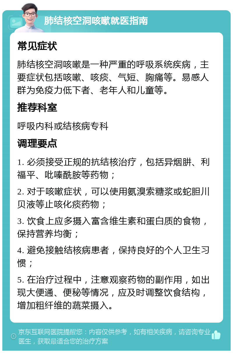 肺结核空洞咳嗽就医指南 常见症状 肺结核空洞咳嗽是一种严重的呼吸系统疾病，主要症状包括咳嗽、咳痰、气短、胸痛等。易感人群为免疫力低下者、老年人和儿童等。 推荐科室 呼吸内科或结核病专科 调理要点 1. 必须接受正规的抗结核治疗，包括异烟肼、利福平、吡嗪酰胺等药物； 2. 对于咳嗽症状，可以使用氨溴索糖浆或蛇胆川贝液等止咳化痰药物； 3. 饮食上应多摄入富含维生素和蛋白质的食物，保持营养均衡； 4. 避免接触结核病患者，保持良好的个人卫生习惯； 5. 在治疗过程中，注意观察药物的副作用，如出现大便通、便秘等情况，应及时调整饮食结构，增加粗纤维的蔬菜摄入。