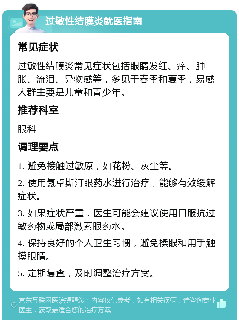 过敏性结膜炎就医指南 常见症状 过敏性结膜炎常见症状包括眼睛发红、痒、肿胀、流泪、异物感等，多见于春季和夏季，易感人群主要是儿童和青少年。 推荐科室 眼科 调理要点 1. 避免接触过敏原，如花粉、灰尘等。 2. 使用氮卓斯汀眼药水进行治疗，能够有效缓解症状。 3. 如果症状严重，医生可能会建议使用口服抗过敏药物或局部激素眼药水。 4. 保持良好的个人卫生习惯，避免揉眼和用手触摸眼睛。 5. 定期复查，及时调整治疗方案。