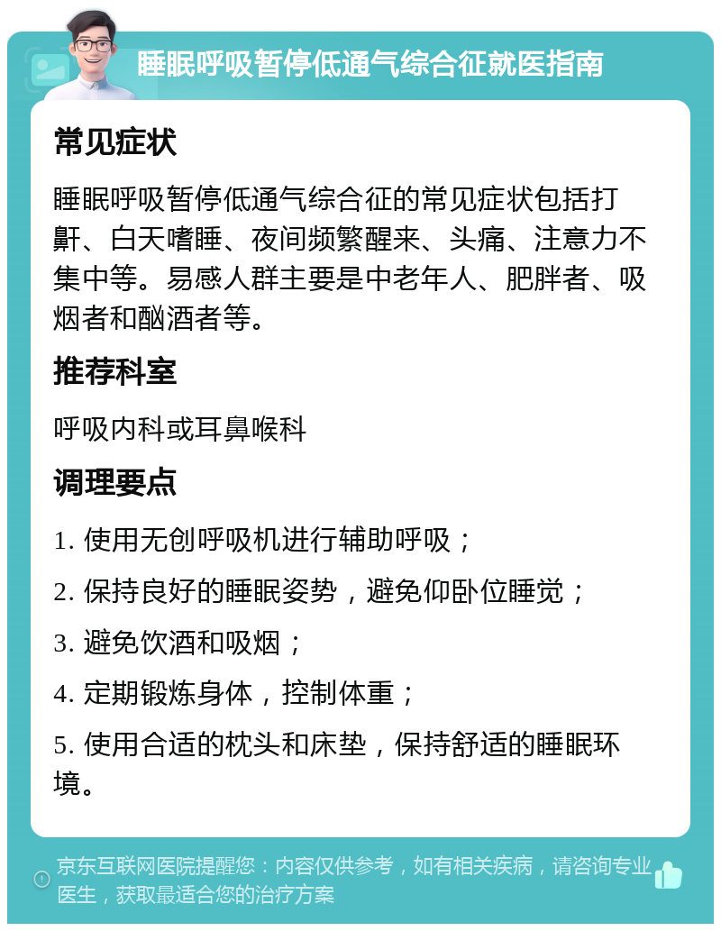 睡眠呼吸暂停低通气综合征就医指南 常见症状 睡眠呼吸暂停低通气综合征的常见症状包括打鼾、白天嗜睡、夜间频繁醒来、头痛、注意力不集中等。易感人群主要是中老年人、肥胖者、吸烟者和酗酒者等。 推荐科室 呼吸内科或耳鼻喉科 调理要点 1. 使用无创呼吸机进行辅助呼吸； 2. 保持良好的睡眠姿势，避免仰卧位睡觉； 3. 避免饮酒和吸烟； 4. 定期锻炼身体，控制体重； 5. 使用合适的枕头和床垫，保持舒适的睡眠环境。