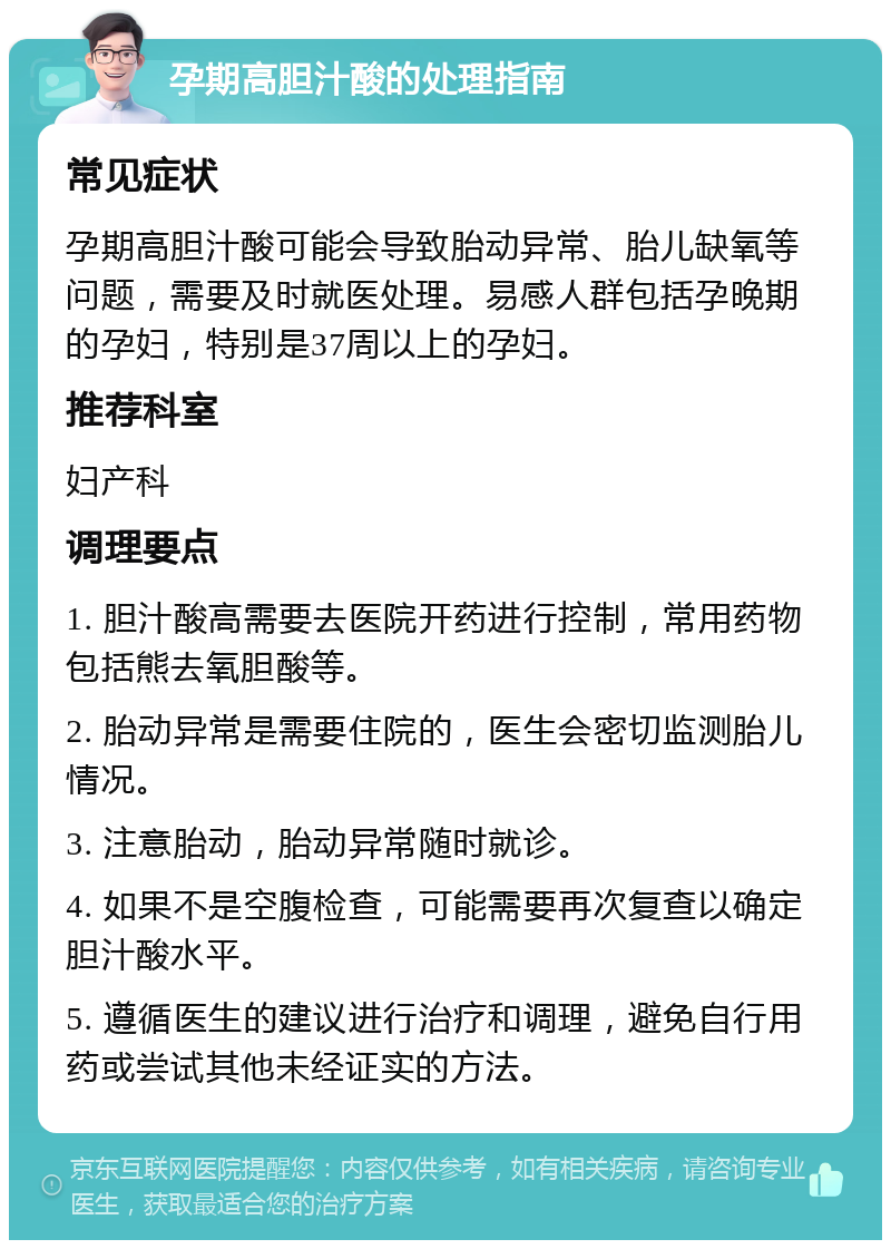 孕期高胆汁酸的处理指南 常见症状 孕期高胆汁酸可能会导致胎动异常、胎儿缺氧等问题，需要及时就医处理。易感人群包括孕晚期的孕妇，特别是37周以上的孕妇。 推荐科室 妇产科 调理要点 1. 胆汁酸高需要去医院开药进行控制，常用药物包括熊去氧胆酸等。 2. 胎动异常是需要住院的，医生会密切监测胎儿情况。 3. 注意胎动，胎动异常随时就诊。 4. 如果不是空腹检查，可能需要再次复查以确定胆汁酸水平。 5. 遵循医生的建议进行治疗和调理，避免自行用药或尝试其他未经证实的方法。