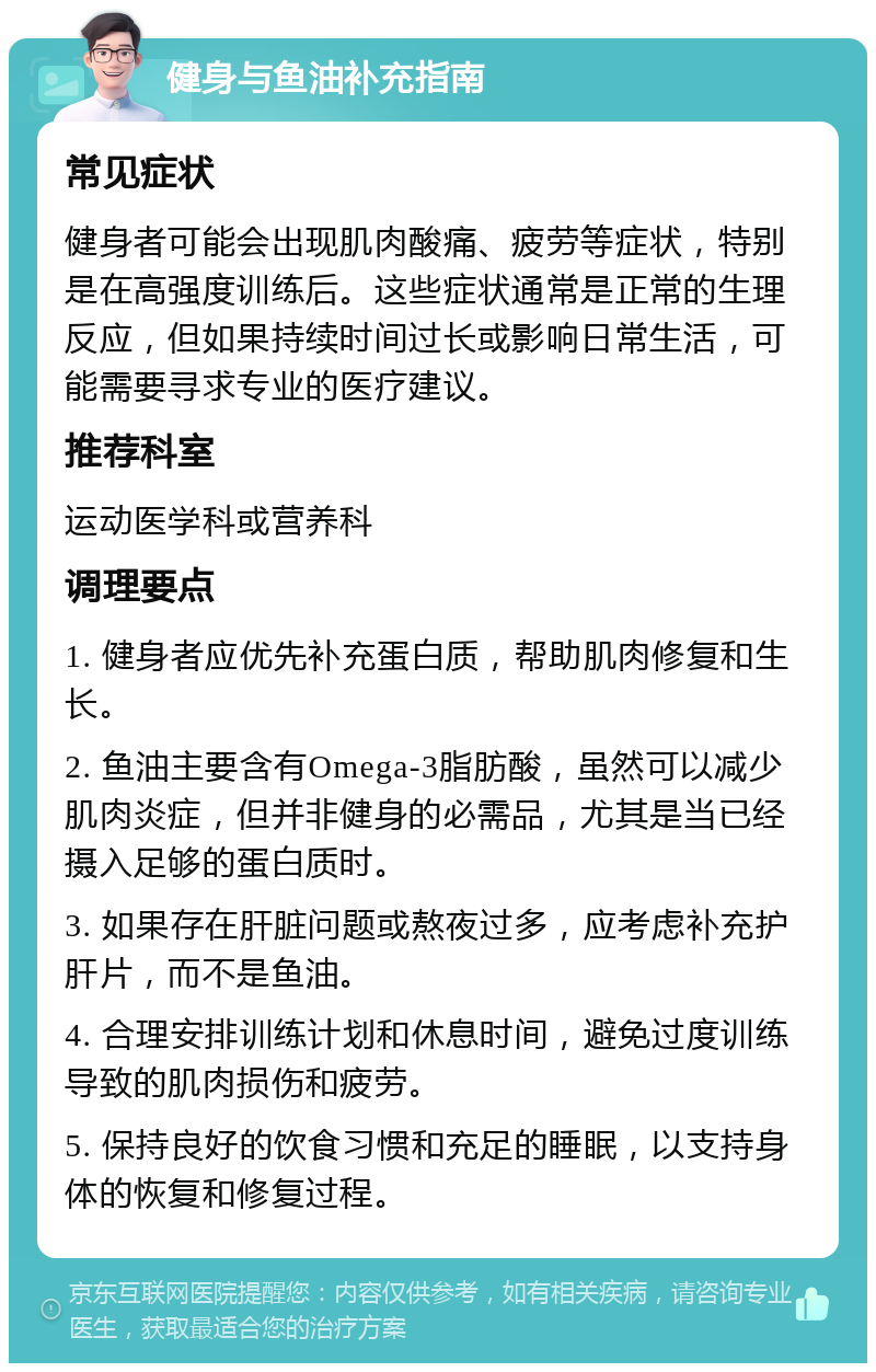 健身与鱼油补充指南 常见症状 健身者可能会出现肌肉酸痛、疲劳等症状，特别是在高强度训练后。这些症状通常是正常的生理反应，但如果持续时间过长或影响日常生活，可能需要寻求专业的医疗建议。 推荐科室 运动医学科或营养科 调理要点 1. 健身者应优先补充蛋白质，帮助肌肉修复和生长。 2. 鱼油主要含有Omega-3脂肪酸，虽然可以减少肌肉炎症，但并非健身的必需品，尤其是当已经摄入足够的蛋白质时。 3. 如果存在肝脏问题或熬夜过多，应考虑补充护肝片，而不是鱼油。 4. 合理安排训练计划和休息时间，避免过度训练导致的肌肉损伤和疲劳。 5. 保持良好的饮食习惯和充足的睡眠，以支持身体的恢复和修复过程。