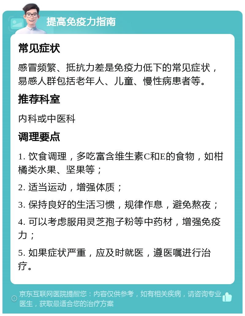 提高免疫力指南 常见症状 感冒频繁、抵抗力差是免疫力低下的常见症状，易感人群包括老年人、儿童、慢性病患者等。 推荐科室 内科或中医科 调理要点 1. 饮食调理，多吃富含维生素C和E的食物，如柑橘类水果、坚果等； 2. 适当运动，增强体质； 3. 保持良好的生活习惯，规律作息，避免熬夜； 4. 可以考虑服用灵芝孢子粉等中药材，增强免疫力； 5. 如果症状严重，应及时就医，遵医嘱进行治疗。