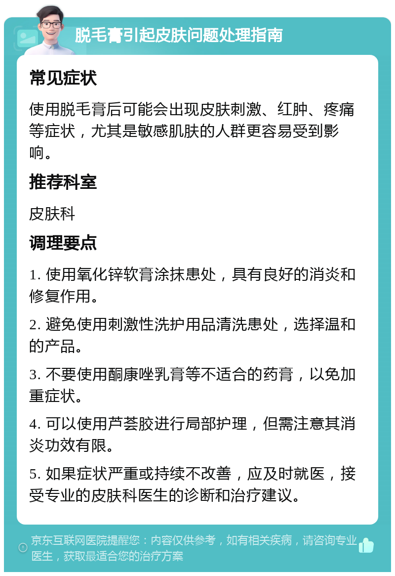 脱毛膏引起皮肤问题处理指南 常见症状 使用脱毛膏后可能会出现皮肤刺激、红肿、疼痛等症状，尤其是敏感肌肤的人群更容易受到影响。 推荐科室 皮肤科 调理要点 1. 使用氧化锌软膏涂抹患处，具有良好的消炎和修复作用。 2. 避免使用刺激性洗护用品清洗患处，选择温和的产品。 3. 不要使用酮康唑乳膏等不适合的药膏，以免加重症状。 4. 可以使用芦荟胶进行局部护理，但需注意其消炎功效有限。 5. 如果症状严重或持续不改善，应及时就医，接受专业的皮肤科医生的诊断和治疗建议。