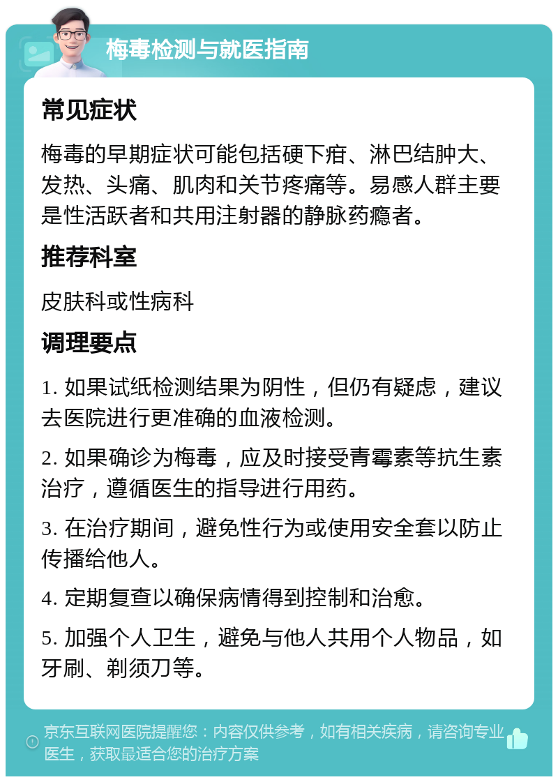 梅毒检测与就医指南 常见症状 梅毒的早期症状可能包括硬下疳、淋巴结肿大、发热、头痛、肌肉和关节疼痛等。易感人群主要是性活跃者和共用注射器的静脉药瘾者。 推荐科室 皮肤科或性病科 调理要点 1. 如果试纸检测结果为阴性，但仍有疑虑，建议去医院进行更准确的血液检测。 2. 如果确诊为梅毒，应及时接受青霉素等抗生素治疗，遵循医生的指导进行用药。 3. 在治疗期间，避免性行为或使用安全套以防止传播给他人。 4. 定期复查以确保病情得到控制和治愈。 5. 加强个人卫生，避免与他人共用个人物品，如牙刷、剃须刀等。