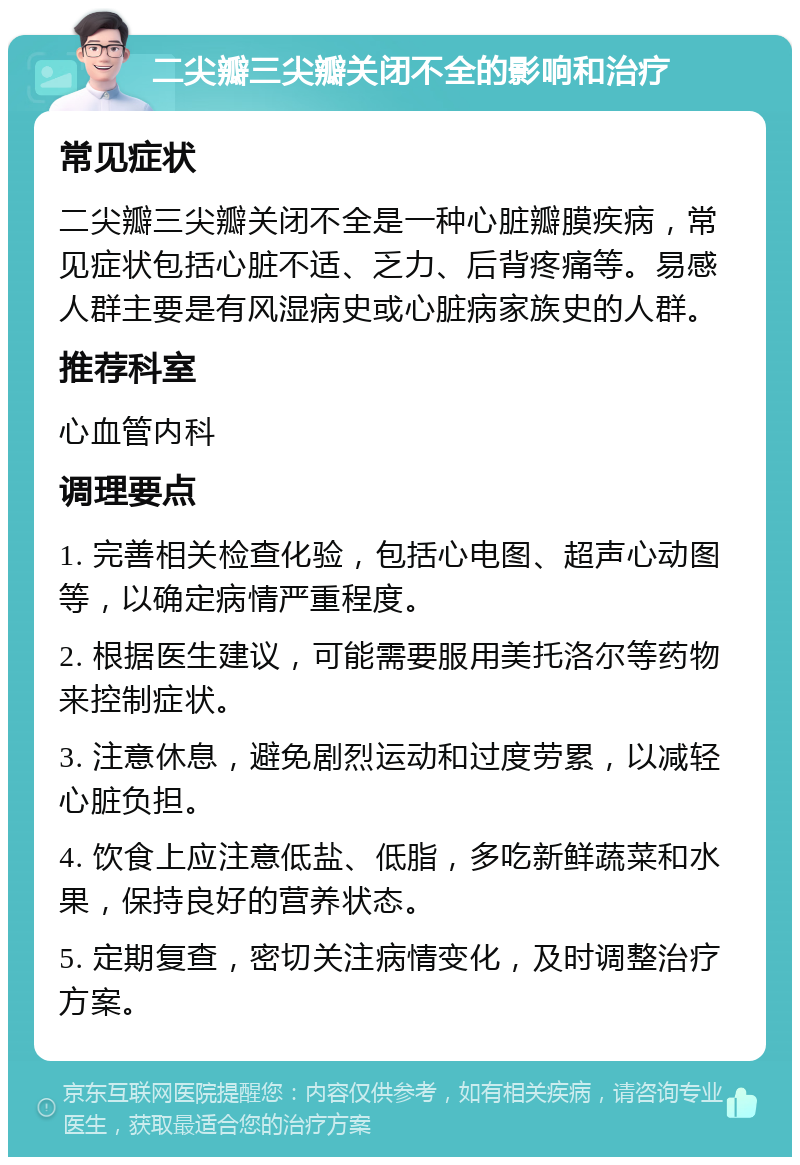 二尖瓣三尖瓣关闭不全的影响和治疗 常见症状 二尖瓣三尖瓣关闭不全是一种心脏瓣膜疾病，常见症状包括心脏不适、乏力、后背疼痛等。易感人群主要是有风湿病史或心脏病家族史的人群。 推荐科室 心血管内科 调理要点 1. 完善相关检查化验，包括心电图、超声心动图等，以确定病情严重程度。 2. 根据医生建议，可能需要服用美托洛尔等药物来控制症状。 3. 注意休息，避免剧烈运动和过度劳累，以减轻心脏负担。 4. 饮食上应注意低盐、低脂，多吃新鲜蔬菜和水果，保持良好的营养状态。 5. 定期复查，密切关注病情变化，及时调整治疗方案。