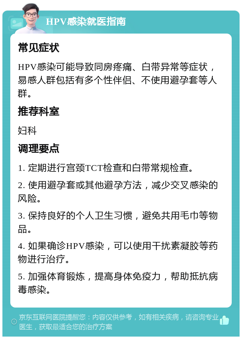 HPV感染就医指南 常见症状 HPV感染可能导致同房疼痛、白带异常等症状，易感人群包括有多个性伴侣、不使用避孕套等人群。 推荐科室 妇科 调理要点 1. 定期进行宫颈TCT检查和白带常规检查。 2. 使用避孕套或其他避孕方法，减少交叉感染的风险。 3. 保持良好的个人卫生习惯，避免共用毛巾等物品。 4. 如果确诊HPV感染，可以使用干扰素凝胶等药物进行治疗。 5. 加强体育锻炼，提高身体免疫力，帮助抵抗病毒感染。