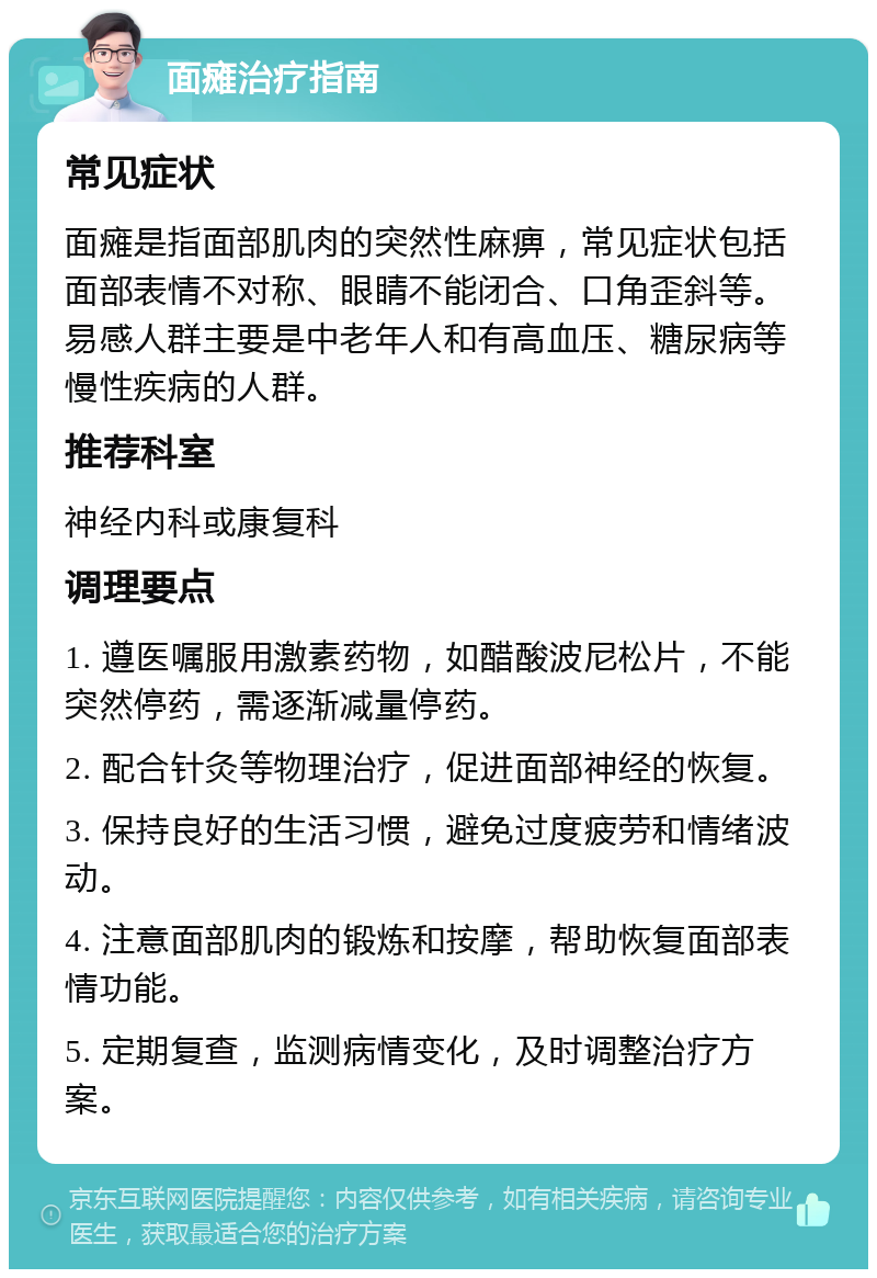 面瘫治疗指南 常见症状 面瘫是指面部肌肉的突然性麻痹，常见症状包括面部表情不对称、眼睛不能闭合、口角歪斜等。易感人群主要是中老年人和有高血压、糖尿病等慢性疾病的人群。 推荐科室 神经内科或康复科 调理要点 1. 遵医嘱服用激素药物，如醋酸波尼松片，不能突然停药，需逐渐减量停药。 2. 配合针灸等物理治疗，促进面部神经的恢复。 3. 保持良好的生活习惯，避免过度疲劳和情绪波动。 4. 注意面部肌肉的锻炼和按摩，帮助恢复面部表情功能。 5. 定期复查，监测病情变化，及时调整治疗方案。