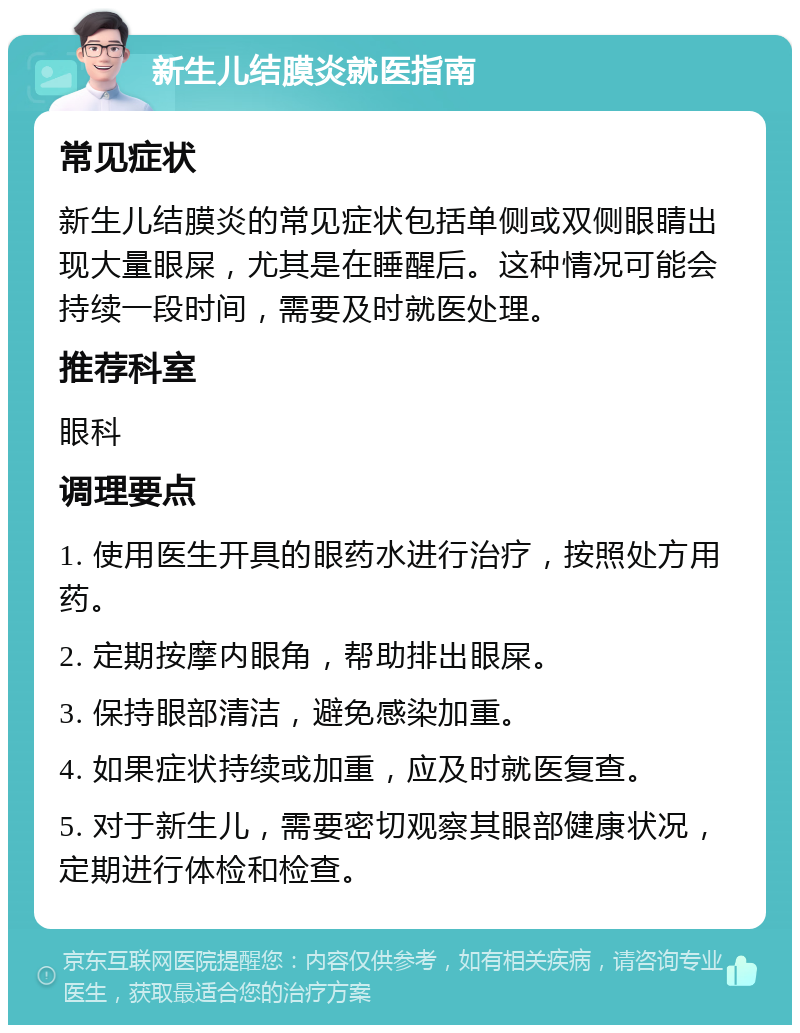 新生儿结膜炎就医指南 常见症状 新生儿结膜炎的常见症状包括单侧或双侧眼睛出现大量眼屎，尤其是在睡醒后。这种情况可能会持续一段时间，需要及时就医处理。 推荐科室 眼科 调理要点 1. 使用医生开具的眼药水进行治疗，按照处方用药。 2. 定期按摩内眼角，帮助排出眼屎。 3. 保持眼部清洁，避免感染加重。 4. 如果症状持续或加重，应及时就医复查。 5. 对于新生儿，需要密切观察其眼部健康状况，定期进行体检和检查。