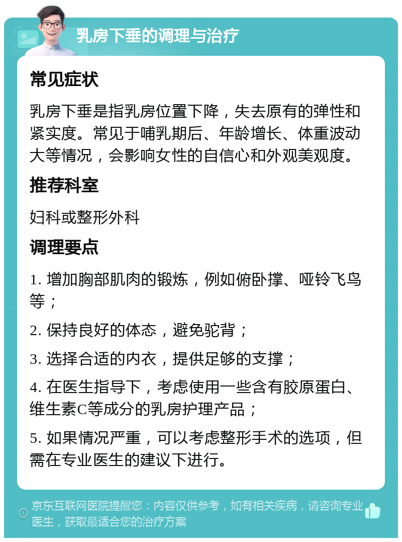 乳房下垂的调理与治疗 常见症状 乳房下垂是指乳房位置下降，失去原有的弹性和紧实度。常见于哺乳期后、年龄增长、体重波动大等情况，会影响女性的自信心和外观美观度。 推荐科室 妇科或整形外科 调理要点 1. 增加胸部肌肉的锻炼，例如俯卧撑、哑铃飞鸟等； 2. 保持良好的体态，避免驼背； 3. 选择合适的内衣，提供足够的支撑； 4. 在医生指导下，考虑使用一些含有胶原蛋白、维生素C等成分的乳房护理产品； 5. 如果情况严重，可以考虑整形手术的选项，但需在专业医生的建议下进行。