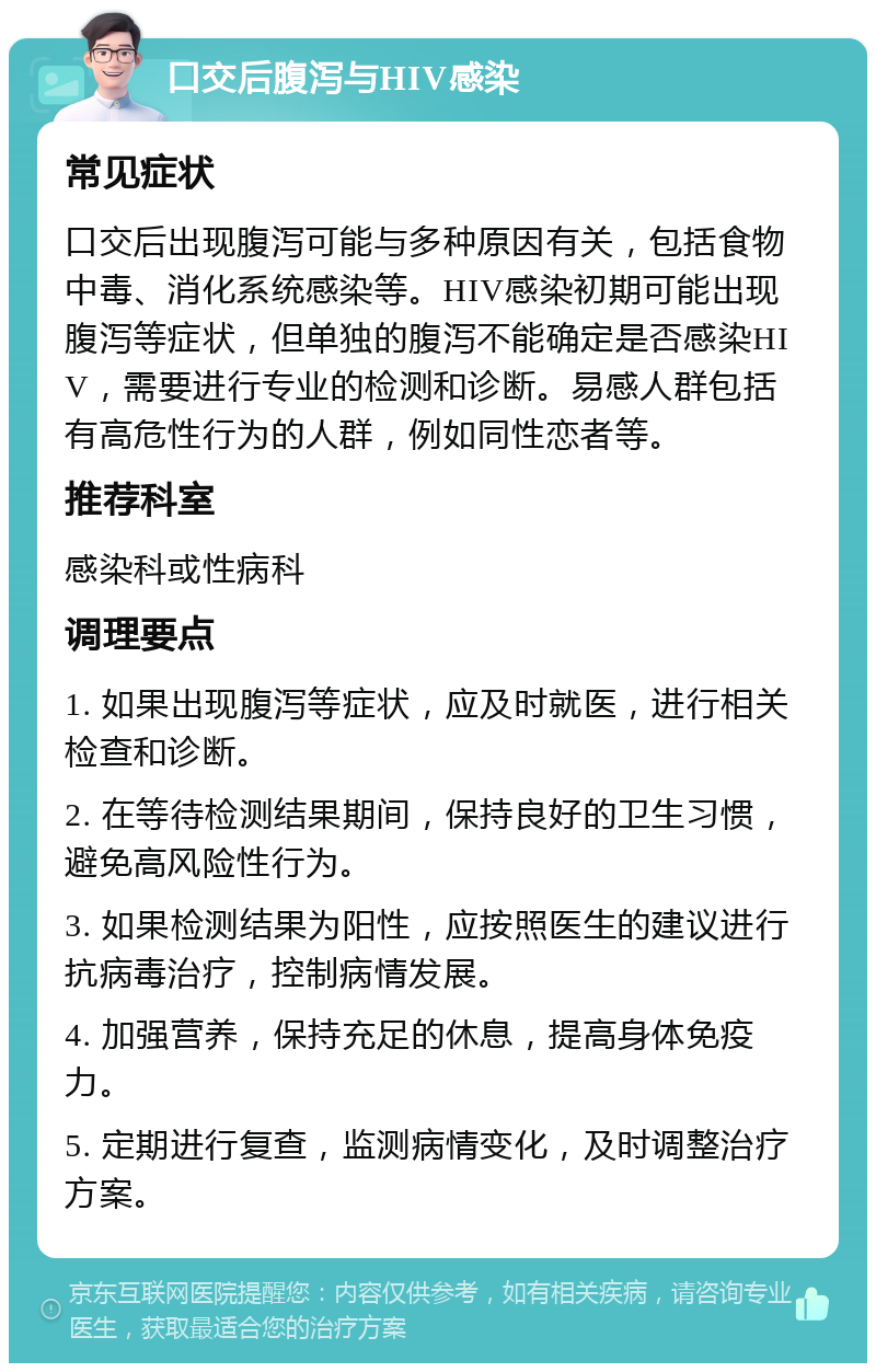 口交后腹泻与HIV感染 常见症状 口交后出现腹泻可能与多种原因有关，包括食物中毒、消化系统感染等。HIV感染初期可能出现腹泻等症状，但单独的腹泻不能确定是否感染HIV，需要进行专业的检测和诊断。易感人群包括有高危性行为的人群，例如同性恋者等。 推荐科室 感染科或性病科 调理要点 1. 如果出现腹泻等症状，应及时就医，进行相关检查和诊断。 2. 在等待检测结果期间，保持良好的卫生习惯，避免高风险性行为。 3. 如果检测结果为阳性，应按照医生的建议进行抗病毒治疗，控制病情发展。 4. 加强营养，保持充足的休息，提高身体免疫力。 5. 定期进行复查，监测病情变化，及时调整治疗方案。