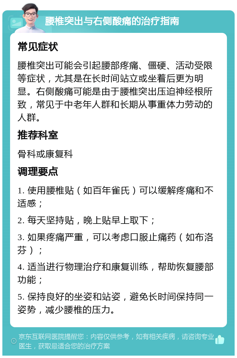 腰椎突出与右侧酸痛的治疗指南 常见症状 腰椎突出可能会引起腰部疼痛、僵硬、活动受限等症状，尤其是在长时间站立或坐着后更为明显。右侧酸痛可能是由于腰椎突出压迫神经根所致，常见于中老年人群和长期从事重体力劳动的人群。 推荐科室 骨科或康复科 调理要点 1. 使用腰椎贴（如百年雀氏）可以缓解疼痛和不适感； 2. 每天坚持贴，晚上贴早上取下； 3. 如果疼痛严重，可以考虑口服止痛药（如布洛芬）； 4. 适当进行物理治疗和康复训练，帮助恢复腰部功能； 5. 保持良好的坐姿和站姿，避免长时间保持同一姿势，减少腰椎的压力。