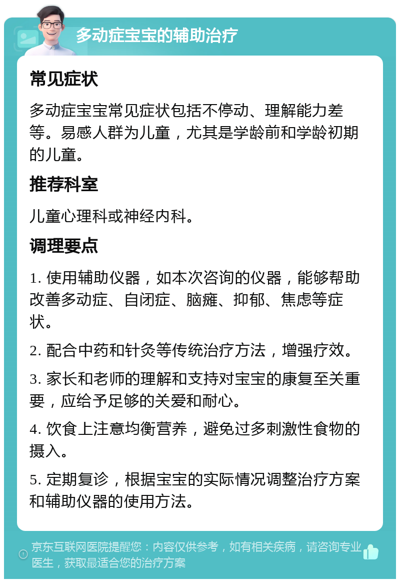 多动症宝宝的辅助治疗 常见症状 多动症宝宝常见症状包括不停动、理解能力差等。易感人群为儿童，尤其是学龄前和学龄初期的儿童。 推荐科室 儿童心理科或神经内科。 调理要点 1. 使用辅助仪器，如本次咨询的仪器，能够帮助改善多动症、自闭症、脑瘫、抑郁、焦虑等症状。 2. 配合中药和针灸等传统治疗方法，增强疗效。 3. 家长和老师的理解和支持对宝宝的康复至关重要，应给予足够的关爱和耐心。 4. 饮食上注意均衡营养，避免过多刺激性食物的摄入。 5. 定期复诊，根据宝宝的实际情况调整治疗方案和辅助仪器的使用方法。