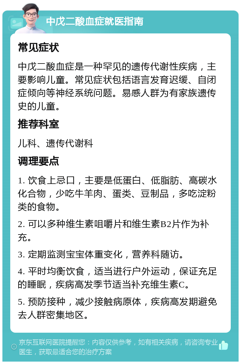 中戊二酸血症就医指南 常见症状 中戊二酸血症是一种罕见的遗传代谢性疾病，主要影响儿童。常见症状包括语言发育迟缓、自闭症倾向等神经系统问题。易感人群为有家族遗传史的儿童。 推荐科室 儿科、遗传代谢科 调理要点 1. 饮食上忌口，主要是低蛋白、低脂肪、高碳水化合物，少吃牛羊肉、蛋类、豆制品，多吃淀粉类的食物。 2. 可以多种维生素咀嚼片和维生素B2片作为补充。 3. 定期监测宝宝体重变化，营养科随访。 4. 平时均衡饮食，适当进行户外运动，保证充足的睡眠，疾病高发季节适当补充维生素C。 5. 预防接种，减少接触病原体，疾病高发期避免去人群密集地区。