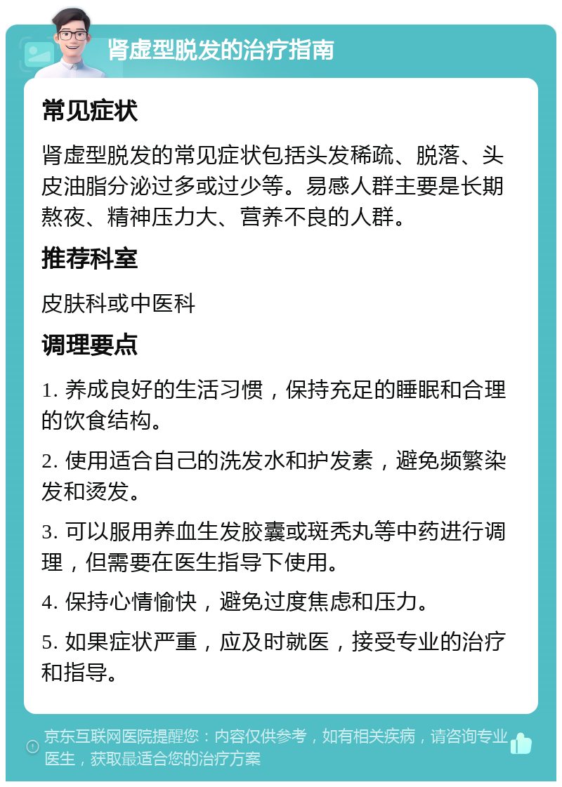 肾虚型脱发的治疗指南 常见症状 肾虚型脱发的常见症状包括头发稀疏、脱落、头皮油脂分泌过多或过少等。易感人群主要是长期熬夜、精神压力大、营养不良的人群。 推荐科室 皮肤科或中医科 调理要点 1. 养成良好的生活习惯，保持充足的睡眠和合理的饮食结构。 2. 使用适合自己的洗发水和护发素，避免频繁染发和烫发。 3. 可以服用养血生发胶囊或斑秃丸等中药进行调理，但需要在医生指导下使用。 4. 保持心情愉快，避免过度焦虑和压力。 5. 如果症状严重，应及时就医，接受专业的治疗和指导。