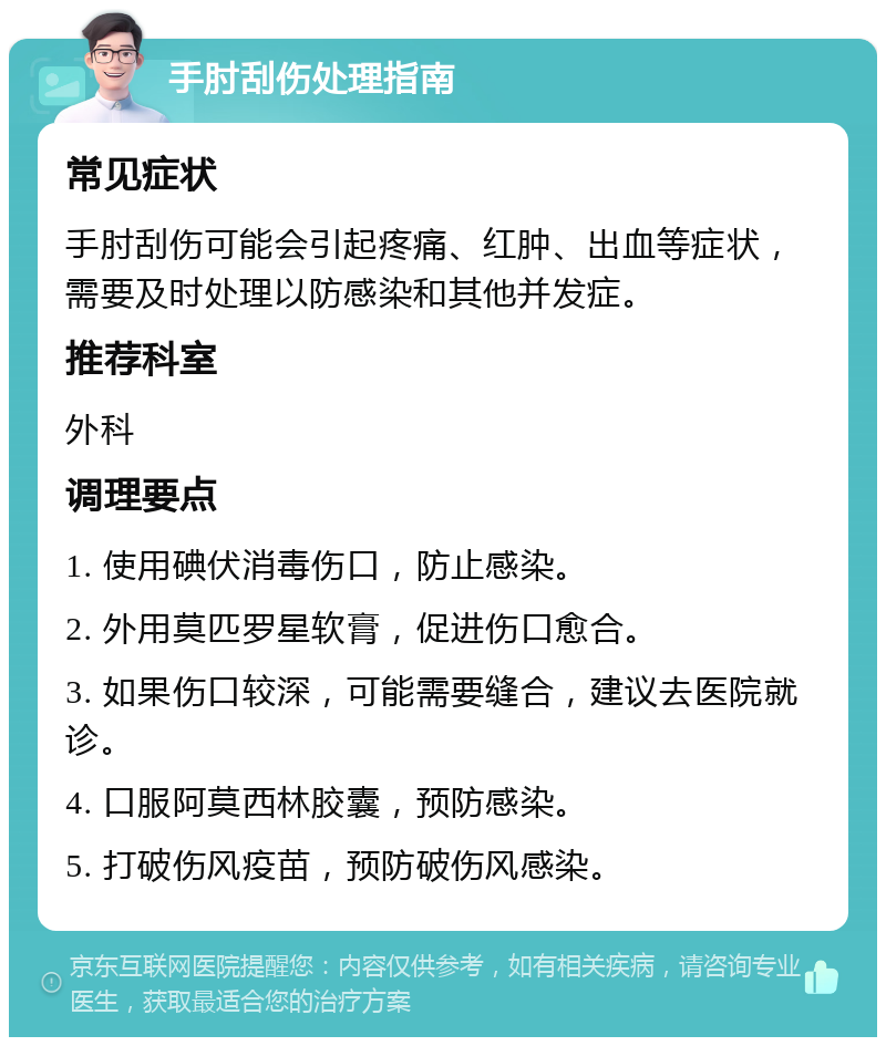 手肘刮伤处理指南 常见症状 手肘刮伤可能会引起疼痛、红肿、出血等症状，需要及时处理以防感染和其他并发症。 推荐科室 外科 调理要点 1. 使用碘伏消毒伤口，防止感染。 2. 外用莫匹罗星软膏，促进伤口愈合。 3. 如果伤口较深，可能需要缝合，建议去医院就诊。 4. 口服阿莫西林胶囊，预防感染。 5. 打破伤风疫苗，预防破伤风感染。