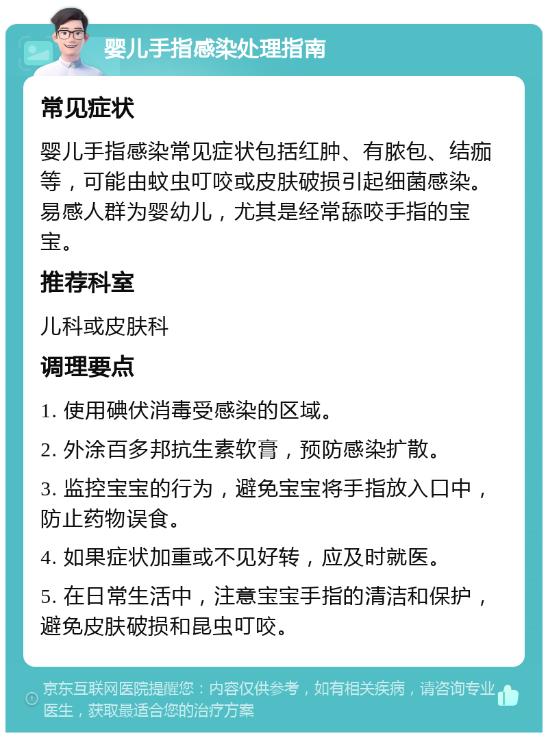 婴儿手指感染处理指南 常见症状 婴儿手指感染常见症状包括红肿、有脓包、结痂等，可能由蚊虫叮咬或皮肤破损引起细菌感染。易感人群为婴幼儿，尤其是经常舔咬手指的宝宝。 推荐科室 儿科或皮肤科 调理要点 1. 使用碘伏消毒受感染的区域。 2. 外涂百多邦抗生素软膏，预防感染扩散。 3. 监控宝宝的行为，避免宝宝将手指放入口中，防止药物误食。 4. 如果症状加重或不见好转，应及时就医。 5. 在日常生活中，注意宝宝手指的清洁和保护，避免皮肤破损和昆虫叮咬。